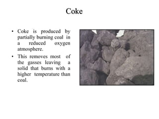 Coke
COKE
• Coke is produced by
partially burning coal in
a reduced oxygen
atmosphere.
• This removes most of
the gasses leaving a
solid that burns with a
higher temperature than
coal.
 