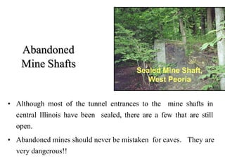 Abandoned
Mine Shafts
• Although most of the tunnel entrances to the mine shafts in
central Illinois have been sealed, there are a few that are still
open.
• Abandoned mines should never be mistaken for caves. They are
very dangerous!!
Sealed Mine Shaft,
West Peoria
 