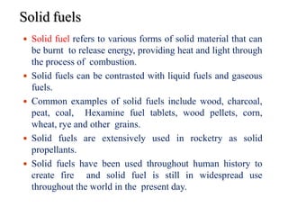 Solid fuels
7
 Solid fuel refers to various forms of solid material that can
be burnt to release energy, providing heat and light through
the process of combustion.
 Solid fuels can be contrasted with liquid fuels and gaseous
fuels.
 Common examples of solid fuels include wood, charcoal,
peat, coal, Hexamine fuel tablets, wood pellets, corn,
wheat, rye and other grains.
 Solid fuels are extensively used in rocketry as solid
propellants.
 Solid fuels have been used throughout human history to
create fire and solid fuel is still in widespread use
throughout the world in the present day.
 