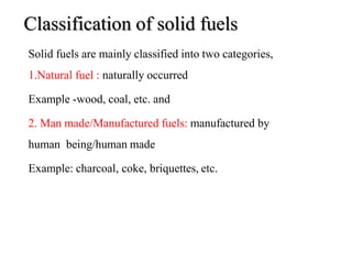 Classification of solid fuels
8
Solid fuels are mainly classified into two categories,
1.Natural fuel : naturally occurred
Example -wood, coal, etc. and
2. Man made/Manufactured fuels: manufactured by
human being/human made
Example: charcoal, coke, briquettes, etc.
 
