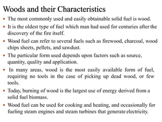 Woods and their Characteristics
 The most commonly used and easily obtainable solid fuel is wood.
 It is the oldest type of fuel which man had used for centuries after the
discovery of the fire itself.
 Wood fuel can refer to several fuels such as firewood, charcoal, wood
chips sheets, pellets, and sawdust.
 The particular form used depends upon factors such as source,
quantity, quality and application.
 In many areas, wood is the most easily available form of fuel,
requiring no tools in the case of picking up dead wood, or few
tools.
 Today, burning of wood is the largest use of energy derived from a
solid fuel biomass.
 Wood fuel can be used for cooking and heating, and occasionally for
fueling steam engines and steam turbines that generate electricity.
 