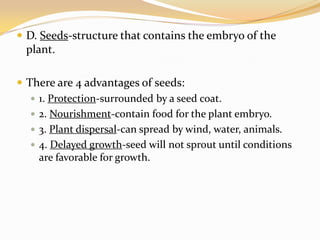 D. Seeds-structure that contains the embryo of the plant.There are 4 advantages of seeds:1. Protection-surrounded by a seed coat.2. Nourishment-contain food for the plant embryo.3. Plant dispersal-can spread by wind, water, animals.4. Delayed growth-seed will not sprout until conditions are favorable for growth.