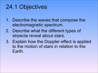24.1 Objectives Describe the waves that compose the electromagnetic spectrum. Describe what the different types of strpecta reveal about stars. Explain how the Doppler effect is applied to the motion of stars in relation to the Earth. 