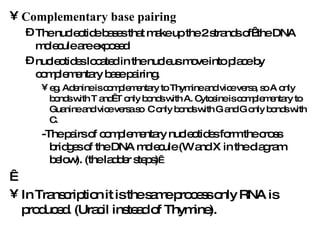 Complementary base pairing The nucleotide bases that make up the 2 strands of  the DNA molecule are exposed  nucleotides located in the nucleus move into place by complementary base pairing.  eg. Adenine is complementary to Thymine and vice versa, so A only bonds with T and  T only bonds with A. Cytosine is complementary to Guanine and vice versa so  C only bonds with G and G only bonds with C.  -The pairs of complementary nucleotides form the cross bridges of the DNA molecule (W and X in the diagram below). (the ladder steps)      In Transcription it is the same process only RNA is produced. (Uracil instead of Thymine).   