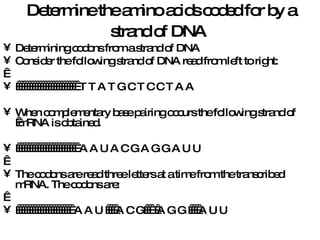 Determine the amino acids coded for by a strand of DNA   Determining codons from a strand of DNA Consider the following strand of DNA read from left to right:                            T T A T G C T C C T A A When complementary base pairing occurs the following strand of  mRNA is obtained.                          A A U A C G A G G A U U   The codons are read three letters at a time from the transcribed mRNA. The codons are:                          A A U     A C G     A G G     A U U 