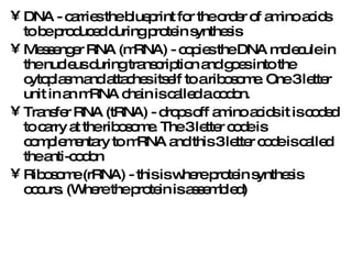 DNA - carries the blueprint for the order of amino acids to be produced during protein synthesis Messenger RNA (mRNA) - copies the DNA molecule in the nucleus during transcription and goes into the cytoplasm and attaches itself to a ribosome. One 3 letter unit in an mRNA chain is called a codon. Transfer RNA (tRNA) - drops off amino acids it is coded to carry at the ribosome. The 3 letter code is complementary to mRNA and this 3 letter code is called the anti-codon Ribosome (rRNA) - this is where protein synthesis occurs. (Where the protein is assembled) 