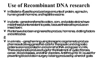 Use of Recombinant DNA research   in Bacteria -  used to produce large amounts of protein, eg insulin, human growth hormone, and hepatitis vaccine.  in plants - genes transferred to cotton, corn, and potato strains have made these plants resistant to pests, because these cells produce an insect toxin. Plants have also been engineered to produce, hormones, clotting factors and antibodies   in animals. - genepharming using transgenic organisms to produce pharmaceuticals eg genes that code for therapeutic and diagnostic proteins are incorporated in and animal's DNA and appear in milk. There are plans to produce drugs for the treatment of cystic fibrosis, cancer, blood diseases, and other disorders. Antithroujmbi III is used for preventing blood clots in surgery is being produced by a herd of goats 