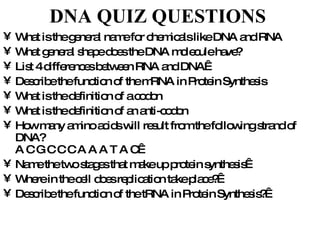 DNA QUIZ QUESTIONS   What is the general name for chemicals like DNA and RNA What general shape does the DNA molecule have? List 4 differences between RNA and DNA  Describe the function of the mRNA in Protein Synthesis What is the definition of a codon What is the definition of an anti-codon How many amino acids will result from the following strand of DNA? A C G C C C A A A T A C  Name the two stages that make up protein synthesis  Where in the cell does replication take place?  Describe the function of the tRNA in Protein Synthesis?  