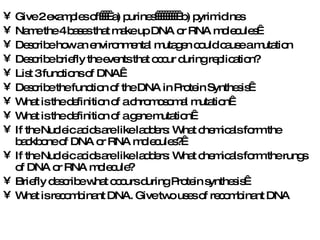 Give 2 examples of     a) purines          b) pyrimidines  Name the 4 bases that make up DNA or RNA molecules  Describe how an environmental mutagen could cause a mutation Describe briefly the events that occur during replication? List 3 functions of DNA  Describe the function of the DNA in Protein Synthesis  What is the definition of a chromosomal mutation  What is the definition of a gene mutation  If the Nucleic acids are like ladders: What chemicals form the backbone of DNA or RNA molecules?  If the Nucleic acids are like ladders: What chemicals form the rungs of DNA or RNA molecule? Briefly describe what occurs during Protein synthesis  What is recombinant DNA. Give two uses of recombinant DNA 