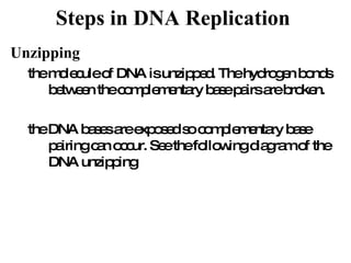 Steps in DNA Replication   Unzipping the molecule of DNA is unzipped. The hydrogen bonds between the complementary base pairs are broken. the DNA bases are exposed so complementary base pairing can occur. See the following diagram of the DNA unzipping 