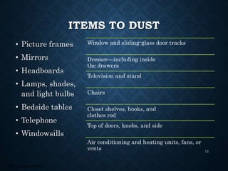 © 2008, Educational Institute
ITEMS TO DUST
• Picture frames
• Mirrors
• Headboards
• Lamps, shades,
and light bulbs
• Bedside tables
• Telephone
• Windowsills
Window and sliding-glass door tracks
Dresser—including inside
the drawers
Television and stand
Chairs
Closet shelves, hooks, and
clothes rod
Top of doors, knobs, and side
Air conditioning and heating units, fans, or
vents 13
 