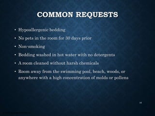 © 2008, Educational Institute
COMMON REQUESTS
• Hypoallergenic bedding
• No pets in the room for 30 days prior
• Non-smoking
• Bedding washed in hot water with no detergents
• A room cleaned without harsh chemicals
• Room away from the swimming pool, beach, woods, or
anywhere with a high concentration of molds or pollens
16
 