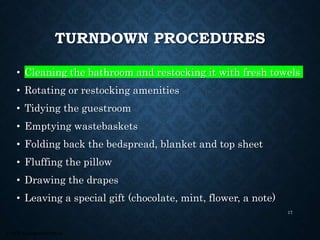 © 2008, Educational Institute
TURNDOWN PROCEDURES
• Cleaning the bathroom and restocking it with fresh towels
• Rotating or restocking amenities
• Tidying the guestroom
• Emptying wastebaskets
• Folding back the bedspread, blanket and top sheet
• Fluffing the pillow
• Drawing the drapes
• Leaving a special gift (chocolate, mint, flower, a note)
17
 