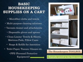 © 2008, Educational Institute
BASIC
HOUSEKEEPING
SUPPLIES ON A CART
• Microfiber cloths and towels
• Multi-purpose cleaning solutions
• Vacuum cleaner and attachments
• Disposable gloves and aprons
• Clean Linens- Towels & Sheets,
Mattress Pads, Pillow Cases
• Soaps & Refills for Amenities
• Toilet Paper, Tissues, Glasses etc.
•PPE (Personal Protective
Equipment)
The Housekeepers TOOLBOX
Typically stored in the linen room
 