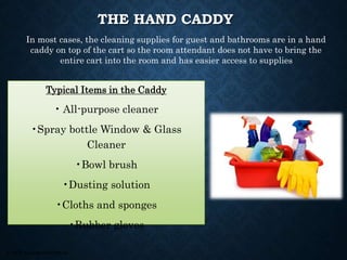 © 2008, Educational Institute
THE HAND CADDY
Typical Items in the Caddy
• All-purpose cleaner
•Spray bottle Window & Glass
Cleaner
•Bowl brush
•Dusting solution
•Cloths and sponges
•Rubber gloves
In most cases, the cleaning supplies for guest and bathrooms are in a hand
caddy on top of the cart so the room attendant does not have to bring the
entire cart into the room and has easier access to supplies
 