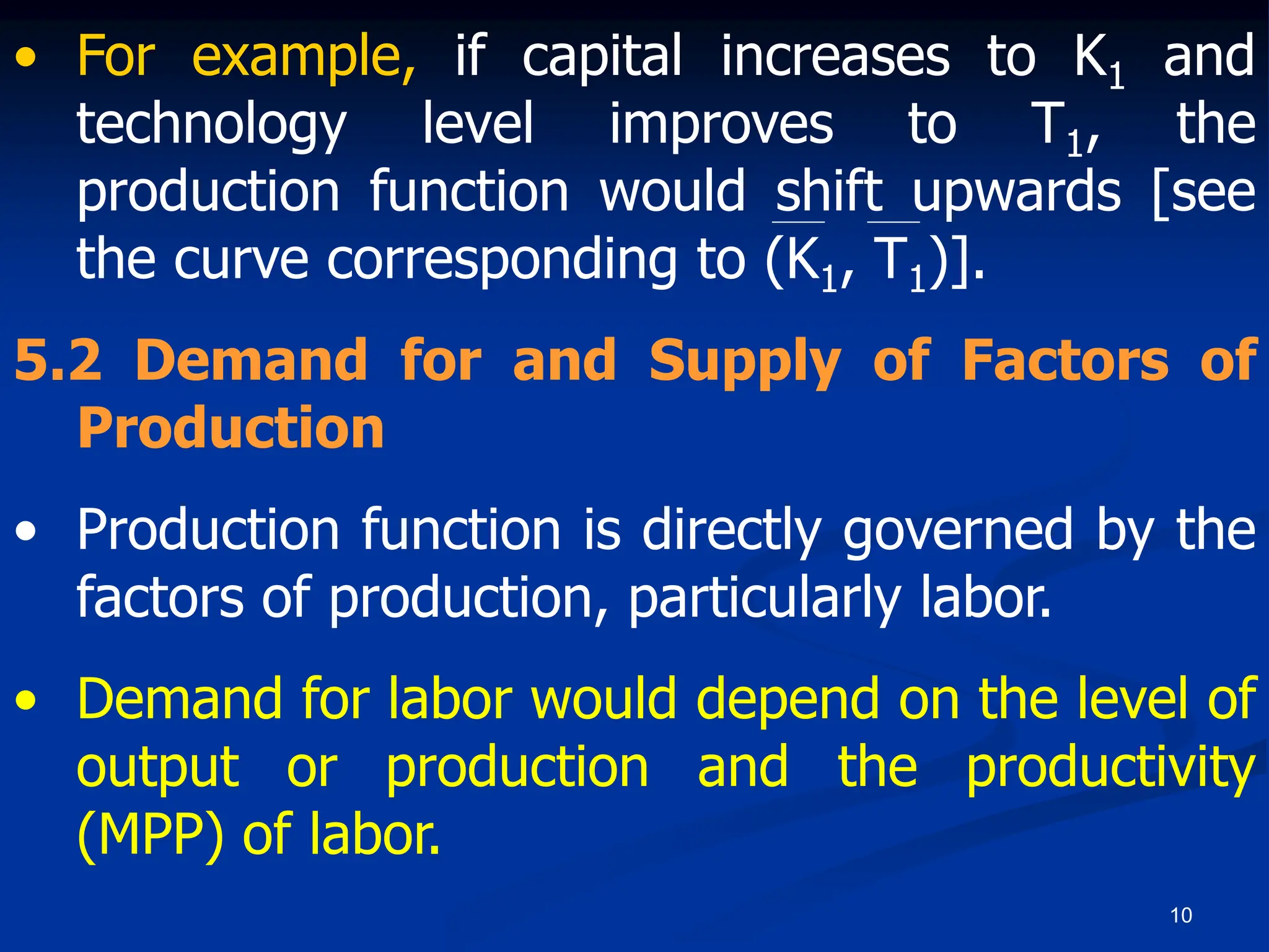 10
• For example, if capital increases to K1 and
technology level improves to T1, the
production function would shift upwards [see
the curve corresponding to (K1, T1)].
5.2 Demand for and Supply of Factors of
Production
• Production function is directly governed by the
factors of production, particularly labor.
• Demand for labor would depend on the level of
output or production and the productivity
(MPP) of labor.
 