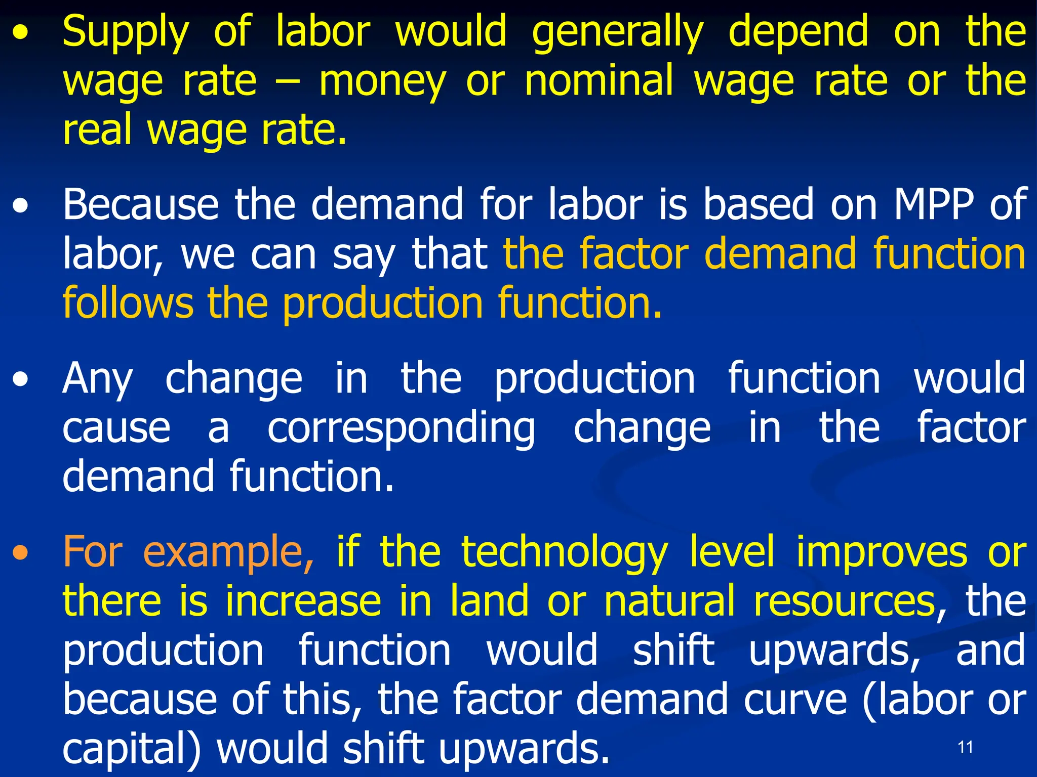 11
• Supply of labor would generally depend on the
wage rate – money or nominal wage rate or the
real wage rate.
• Because the demand for labor is based on MPP of
labor, we can say that the factor demand function
follows the production function.
• Any change in the production function would
cause a corresponding change in the factor
demand function.
• For example, if the technology level improves or
there is increase in land or natural resources, the
production function would shift upwards, and
because of this, the factor demand curve (labor or
capital) would shift upwards.
 