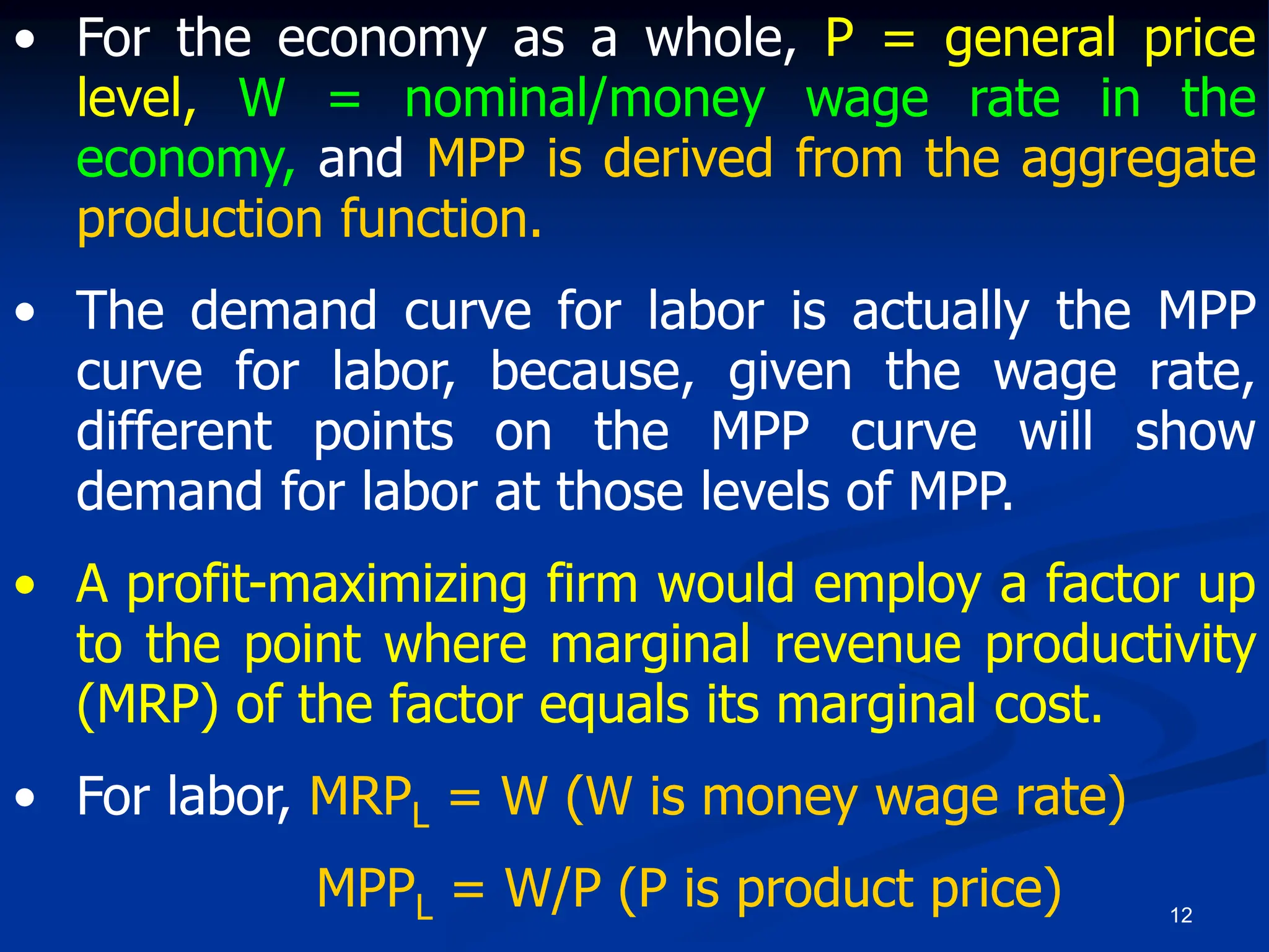 12
• For the economy as a whole, P = general price
level, W = nominal/money wage rate in the
economy, and MPP is derived from the aggregate
production function.
• The demand curve for labor is actually the MPP
curve for labor, because, given the wage rate,
different points on the MPP curve will show
demand for labor at those levels of MPP.
• A profit-maximizing firm would employ a factor up
to the point where marginal revenue productivity
(MRP) of the factor equals its marginal cost.
• For labor, MRPL = W (W is money wage rate)
MPPL = W/P (P is product price)
 