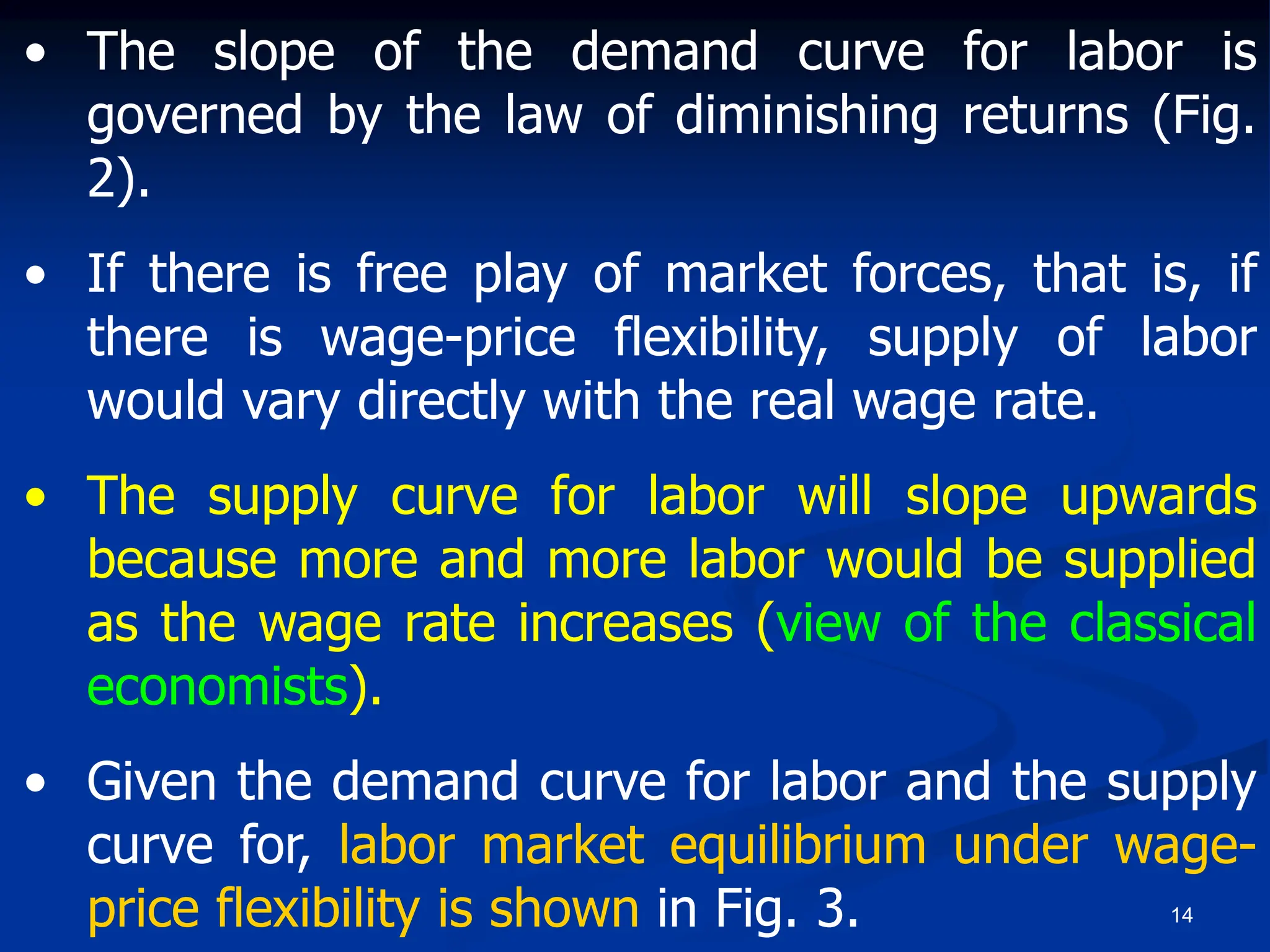 14
• The slope of the demand curve for labor is
governed by the law of diminishing returns (Fig.
2).
• If there is free play of market forces, that is, if
there is wage-price flexibility, supply of labor
would vary directly with the real wage rate.
• The supply curve for labor will slope upwards
because more and more labor would be supplied
as the wage rate increases (view of the classical
economists).
• Given the demand curve for labor and the supply
curve for, labor market equilibrium under wage-
price flexibility is shown in Fig. 3.
 