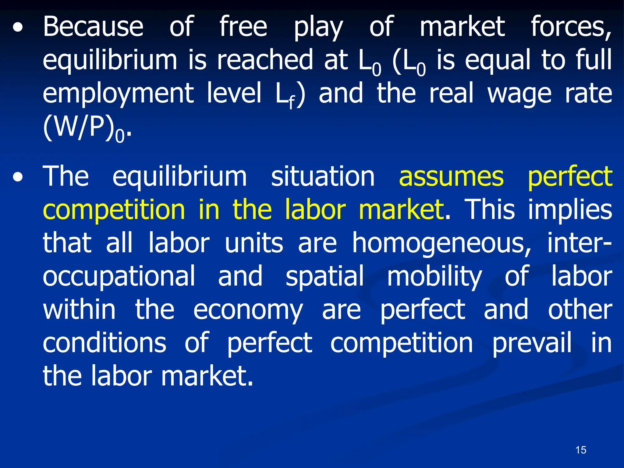 15
• Because of free play of market forces,
equilibrium is reached at L0 (L0 is equal to full
employment level Lf) and the real wage rate
(W/P)0.
• The equilibrium situation assumes perfect
competition in the labor market. This implies
that all labor units are homogeneous, inter-
occupational and spatial mobility of labor
within the economy are perfect and other
conditions of perfect competition prevail in
the labor market.
 