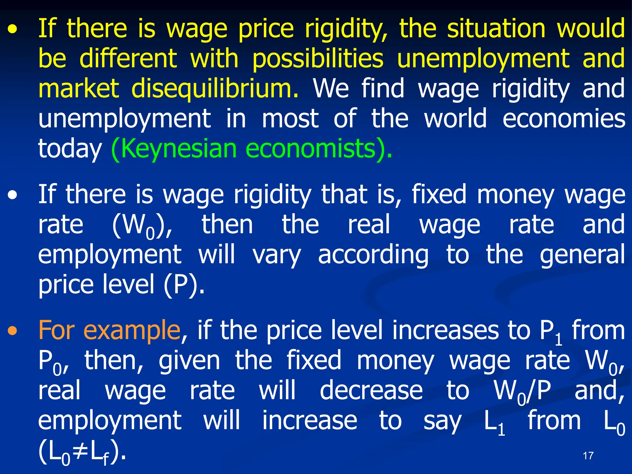 17
• If there is wage price rigidity, the situation would
be different with possibilities unemployment and
market disequilibrium. We find wage rigidity and
unemployment in most of the world economies
today (Keynesian economists).
• If there is wage rigidity that is, fixed money wage
rate (W0), then the real wage rate and
employment will vary according to the general
price level (P).
• For example, if the price level increases to P1 from
P0, then, given the fixed money wage rate W0,
real wage rate will decrease to W0/P and,
employment will increase to say L1 from L0
(L0≠Lf).
 