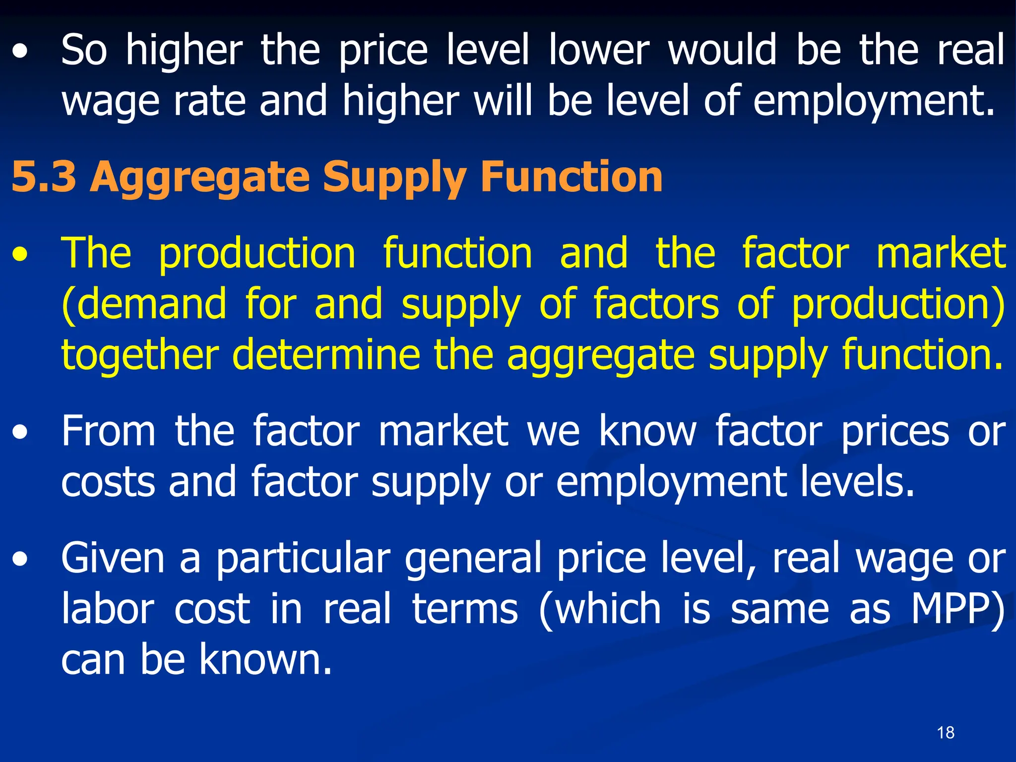 18
• So higher the price level lower would be the real
wage rate and higher will be level of employment.
5.3 Aggregate Supply Function
• The production function and the factor market
(demand for and supply of factors of production)
together determine the aggregate supply function.
• From the factor market we know factor prices or
costs and factor supply or employment levels.
• Given a particular general price level, real wage or
labor cost in real terms (which is same as MPP)
can be known.
 