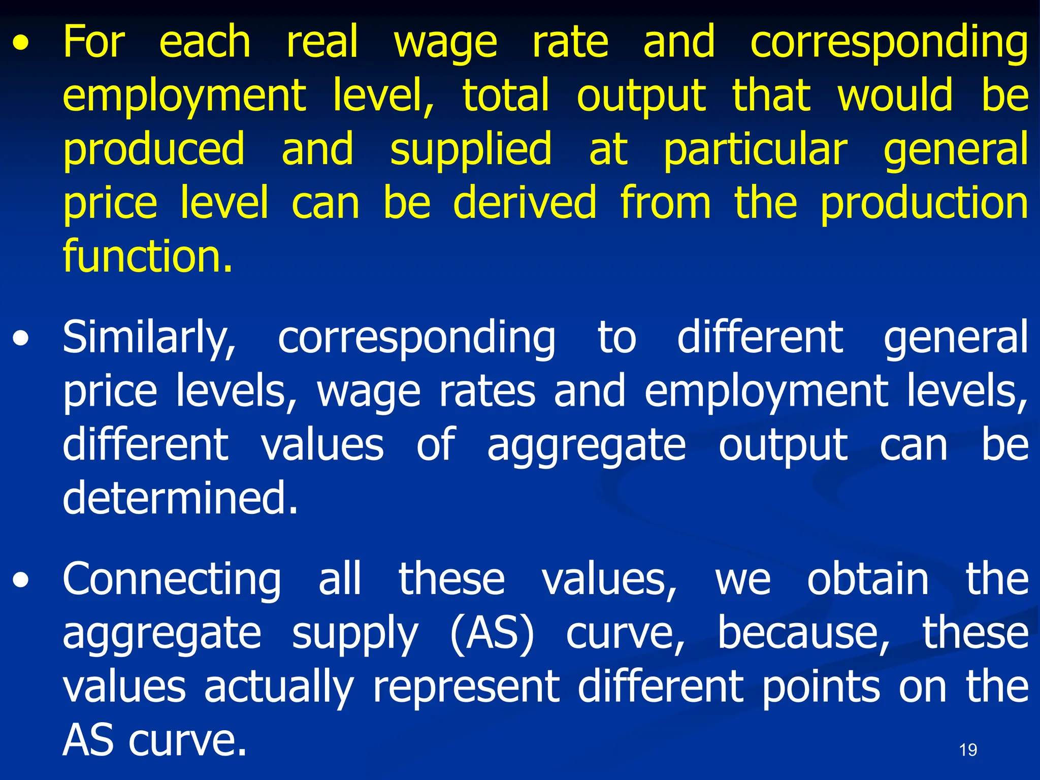 19
• For each real wage rate and corresponding
employment level, total output that would be
produced and supplied at particular general
price level can be derived from the production
function.
• Similarly, corresponding to different general
price levels, wage rates and employment levels,
different values of aggregate output can be
determined.
• Connecting all these values, we obtain the
aggregate supply (AS) curve, because, these
values actually represent different points on the
AS curve.
 