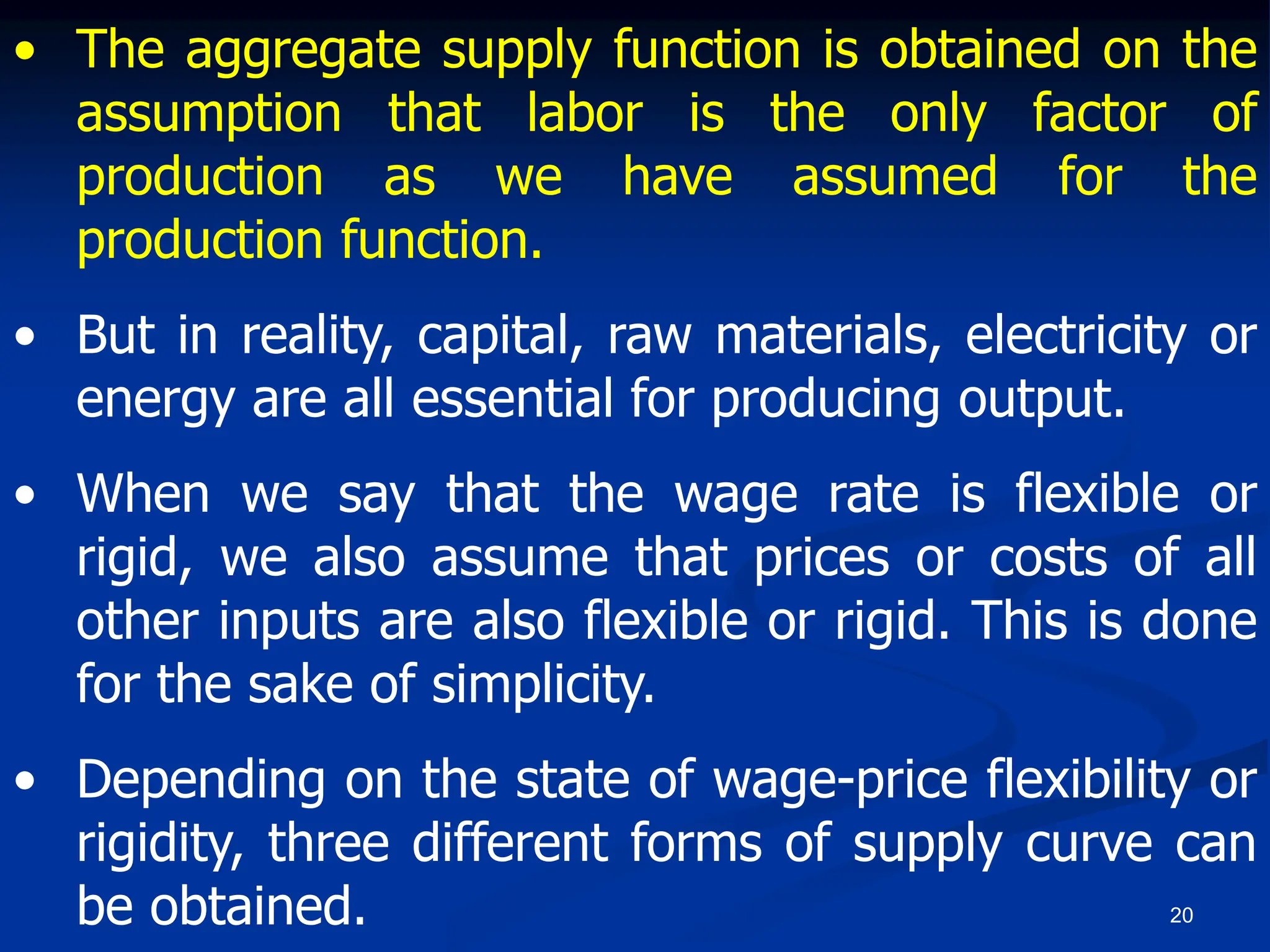 20
• The aggregate supply function is obtained on the
assumption that labor is the only factor of
production as we have assumed for the
production function.
• But in reality, capital, raw materials, electricity or
energy are all essential for producing output.
• When we say that the wage rate is flexible or
rigid, we also assume that prices or costs of all
other inputs are also flexible or rigid. This is done
for the sake of simplicity.
• Depending on the state of wage-price flexibility or
rigidity, three different forms of supply curve can
be obtained.
 
