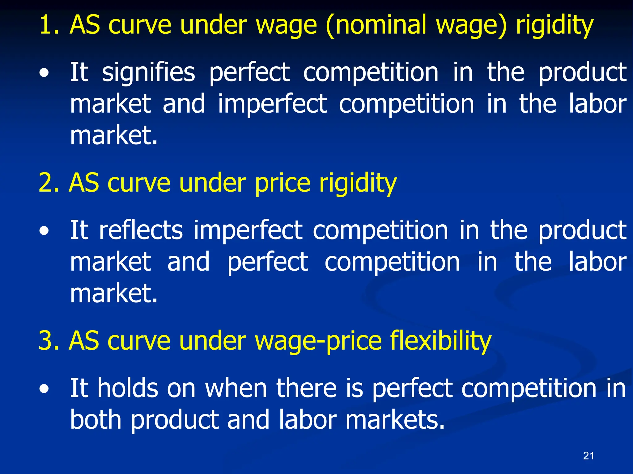 21
1. AS curve under wage (nominal wage) rigidity
• It signifies perfect competition in the product
market and imperfect competition in the labor
market.
2. AS curve under price rigidity
• It reflects imperfect competition in the product
market and perfect competition in the labor
market.
3. AS curve under wage-price flexibility
• It holds on when there is perfect competition in
both product and labor markets.
 