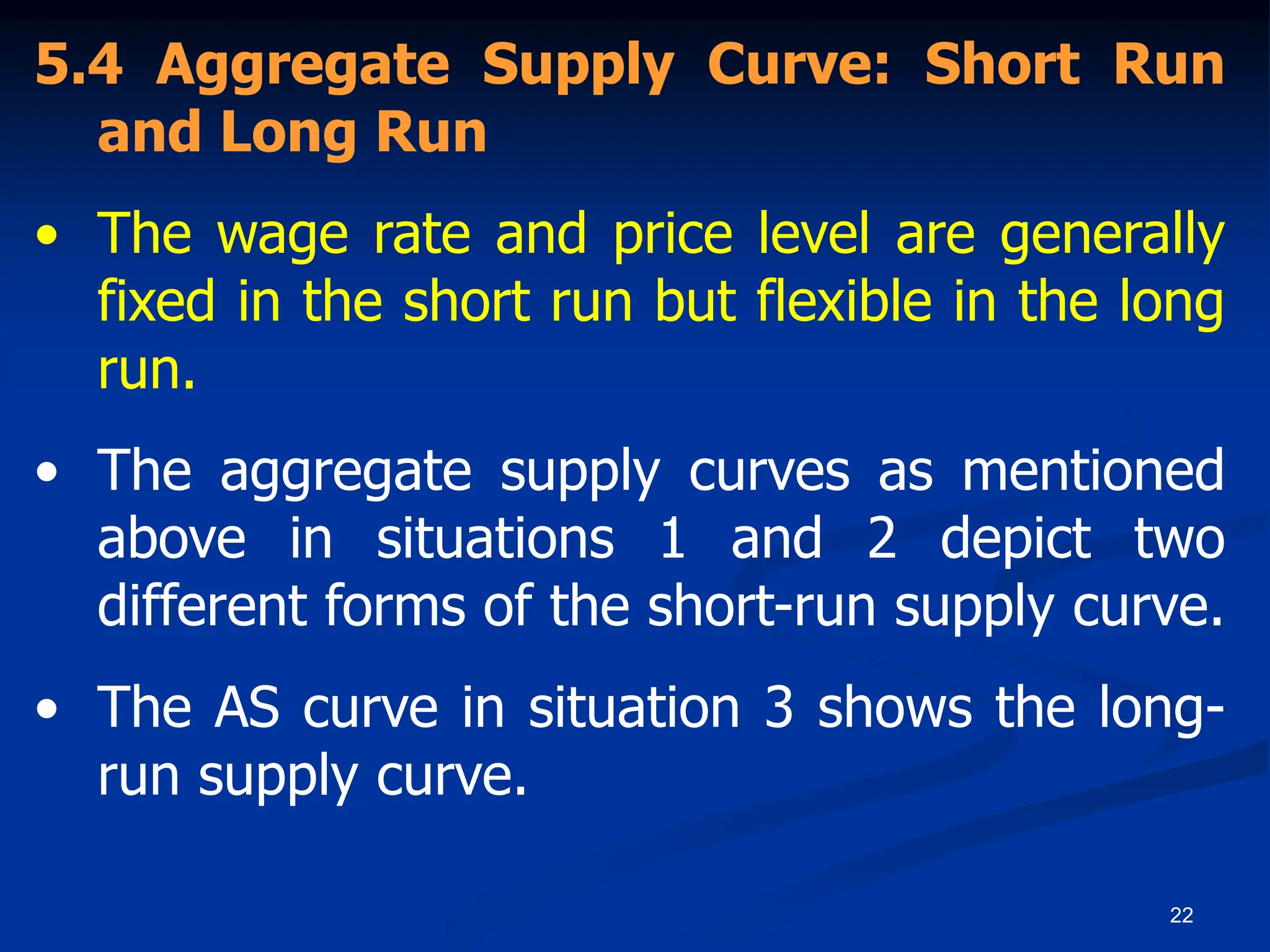22
5.4 Aggregate Supply Curve: Short Run
and Long Run
• The wage rate and price level are generally
fixed in the short run but flexible in the long
run.
• The aggregate supply curves as mentioned
above in situations 1 and 2 depict two
different forms of the short-run supply curve.
• The AS curve in situation 3 shows the long-
run supply curve.
 