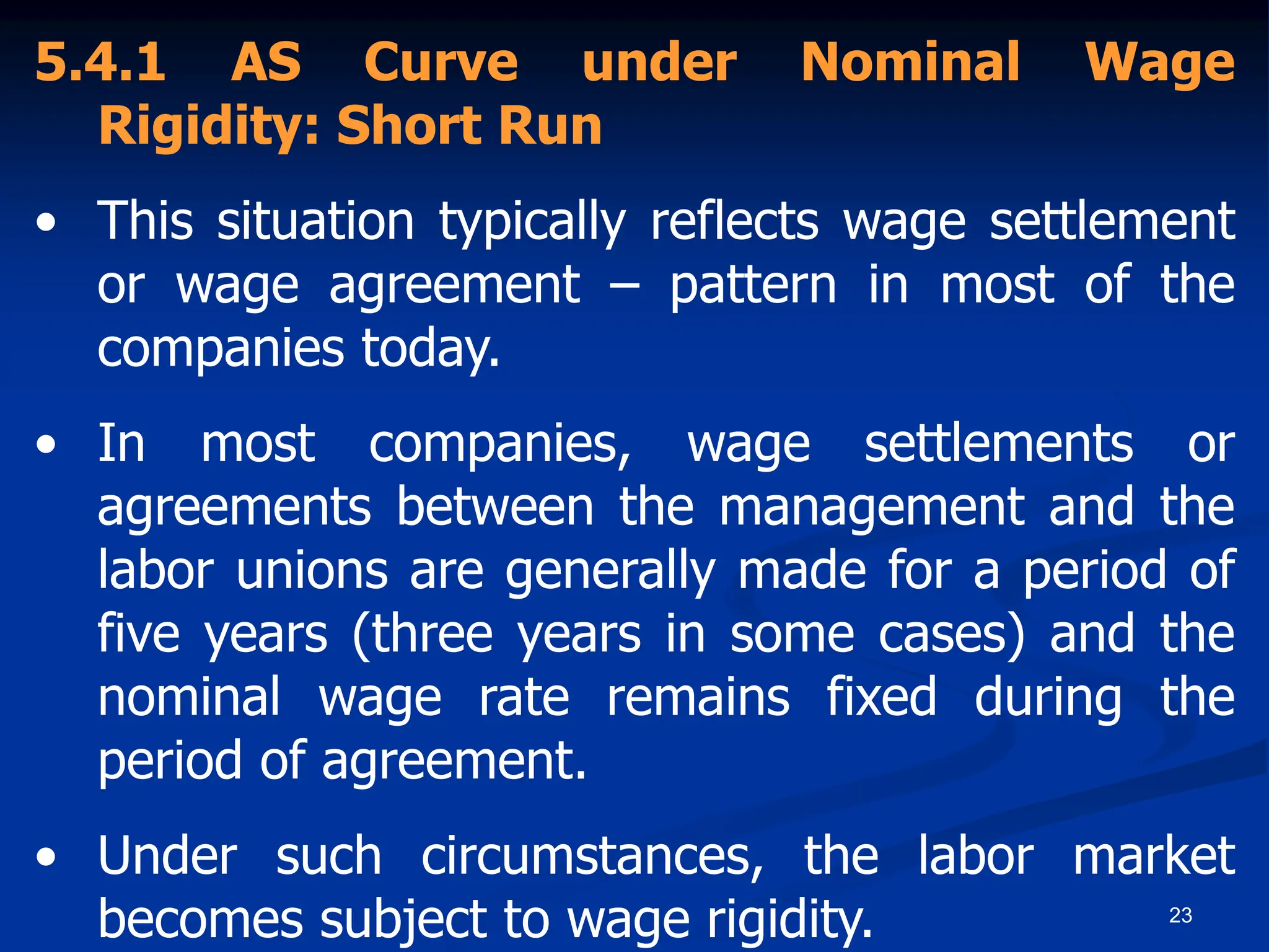 23
5.4.1 AS Curve under Nominal Wage
Rigidity: Short Run
• This situation typically reflects wage settlement
or wage agreement – pattern in most of the
companies today.
• In most companies, wage settlements or
agreements between the management and the
labor unions are generally made for a period of
five years (three years in some cases) and the
nominal wage rate remains fixed during the
period of agreement.
• Under such circumstances, the labor market
becomes subject to wage rigidity.
 