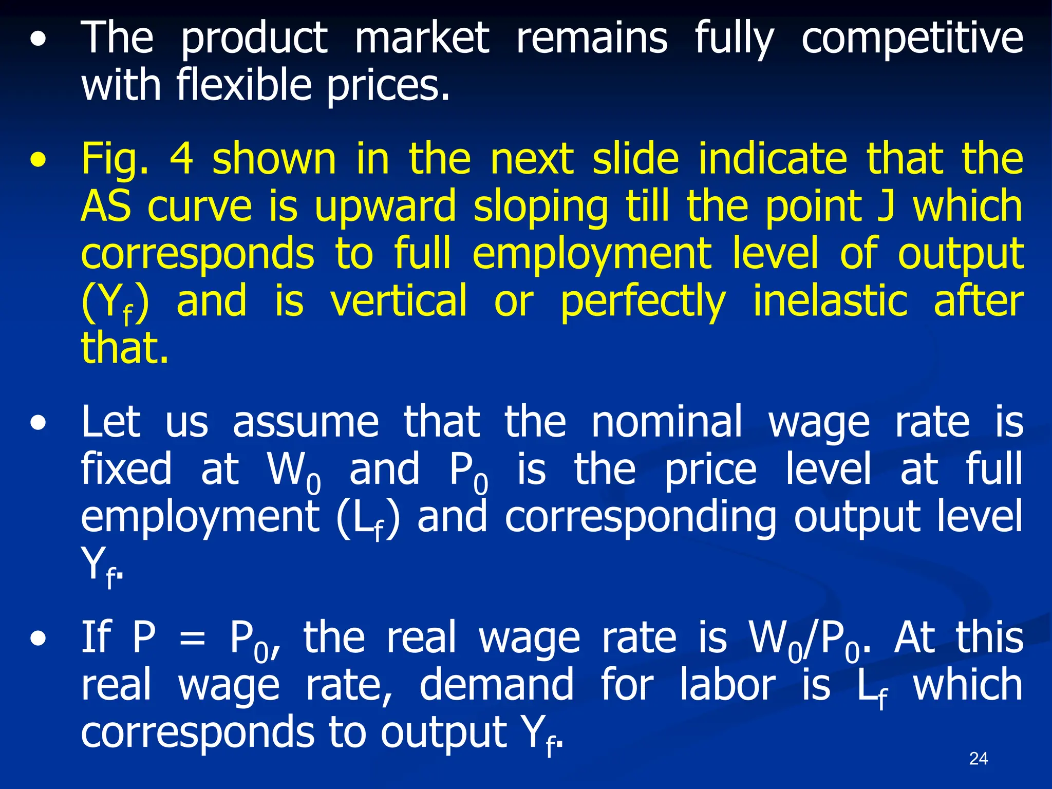 24
• The product market remains fully competitive
with flexible prices.
• Fig. 4 shown in the next slide indicate that the
AS curve is upward sloping till the point J which
corresponds to full employment level of output
(Yf) and is vertical or perfectly inelastic after
that.
• Let us assume that the nominal wage rate is
fixed at W0 and P0 is the price level at full
employment (Lf) and corresponding output level
Yf.
• If P = P0, the real wage rate is W0/P0. At this
real wage rate, demand for labor is Lf which
corresponds to output Yf.
 