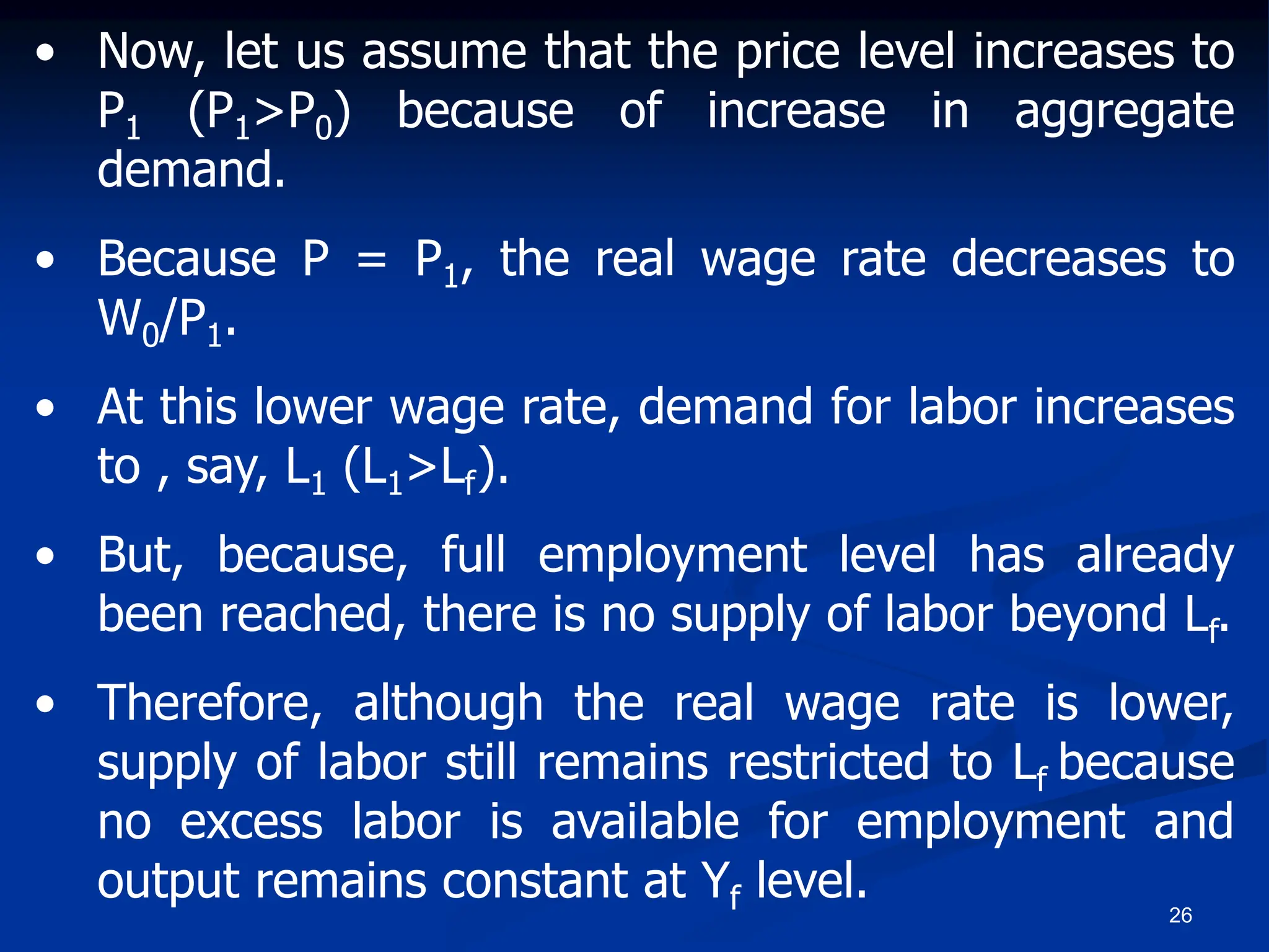 26
• Now, let us assume that the price level increases to
P1 (P1>P0) because of increase in aggregate
demand.
• Because P = P1, the real wage rate decreases to
W0/P1.
• At this lower wage rate, demand for labor increases
to , say, L1 (L1>Lf).
• But, because, full employment level has already
been reached, there is no supply of labor beyond Lf.
• Therefore, although the real wage rate is lower,
supply of labor still remains restricted to Lf because
no excess labor is available for employment and
output remains constant at Yf level.
 