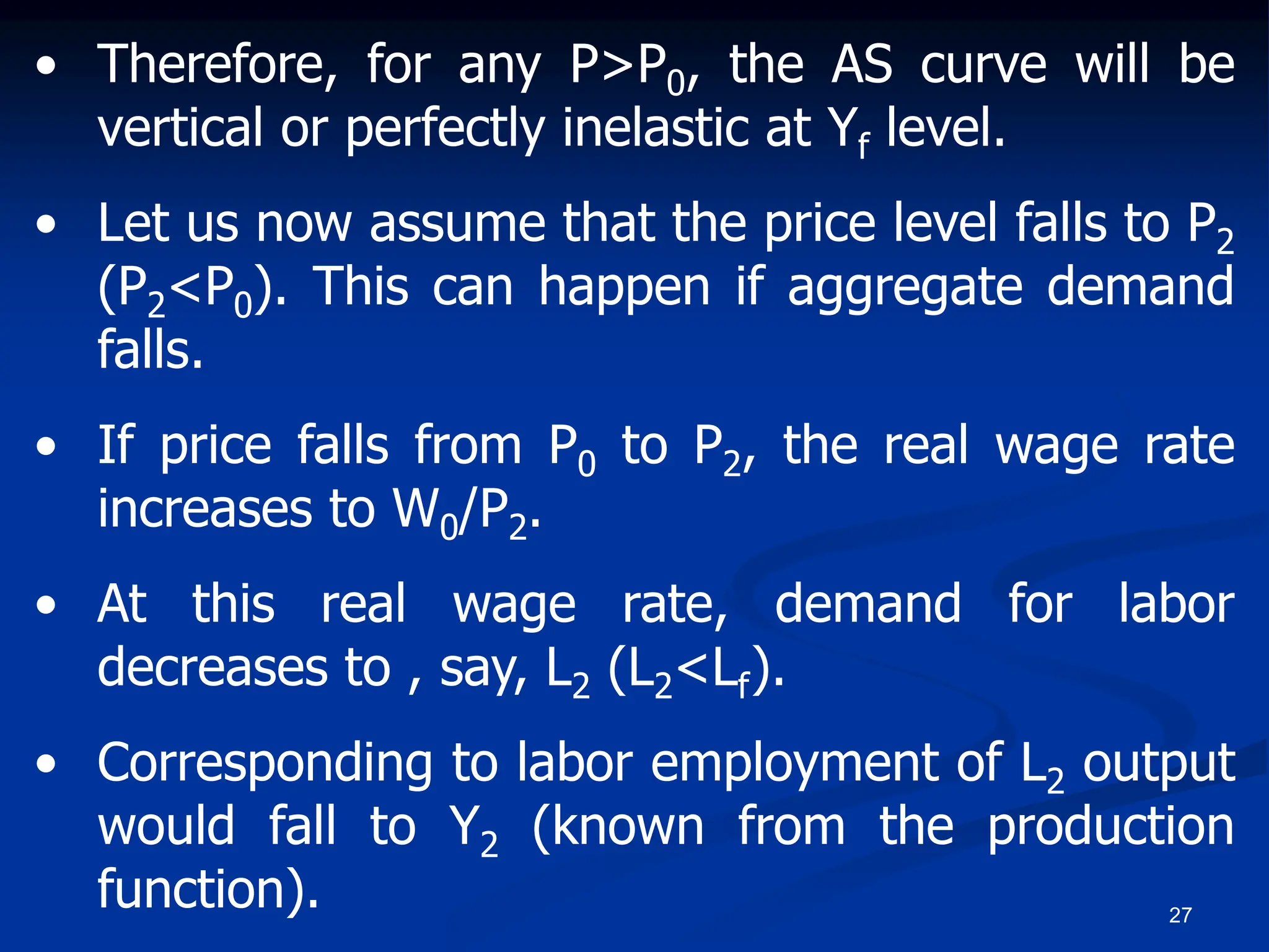 27
• Therefore, for any P>P0, the AS curve will be
vertical or perfectly inelastic at Yf level.
• Let us now assume that the price level falls to P2
(P2<P0). This can happen if aggregate demand
falls.
• If price falls from P0 to P2, the real wage rate
increases to W0/P2.
• At this real wage rate, demand for labor
decreases to , say, L2 (L2<Lf).
• Corresponding to labor employment of L2 output
would fall to Y2 (known from the production
function).
 