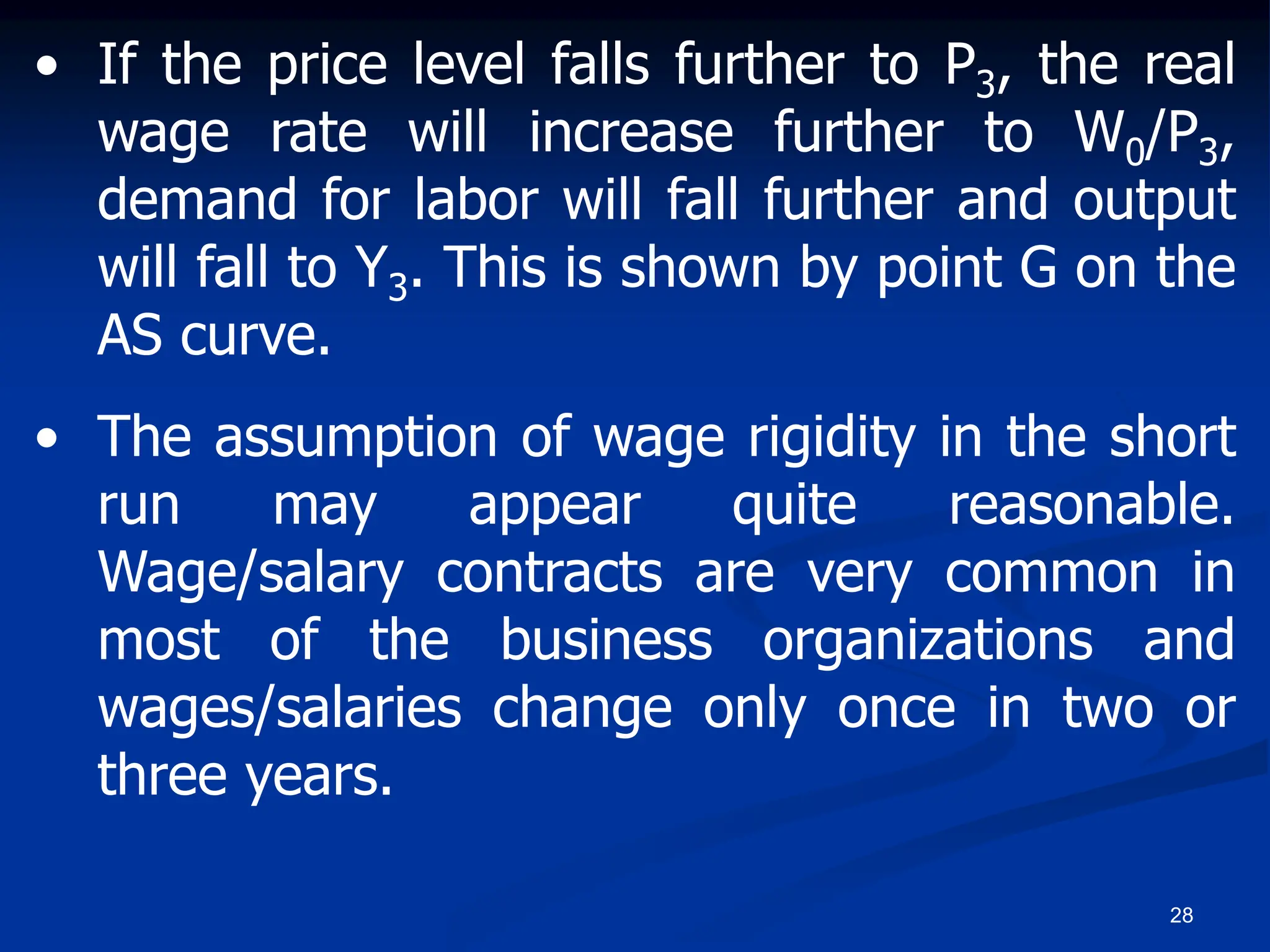 28
• If the price level falls further to P3, the real
wage rate will increase further to W0/P3,
demand for labor will fall further and output
will fall to Y3. This is shown by point G on the
AS curve.
• The assumption of wage rigidity in the short
run may appear quite reasonable.
Wage/salary contracts are very common in
most of the business organizations and
wages/salaries change only once in two or
three years.
 