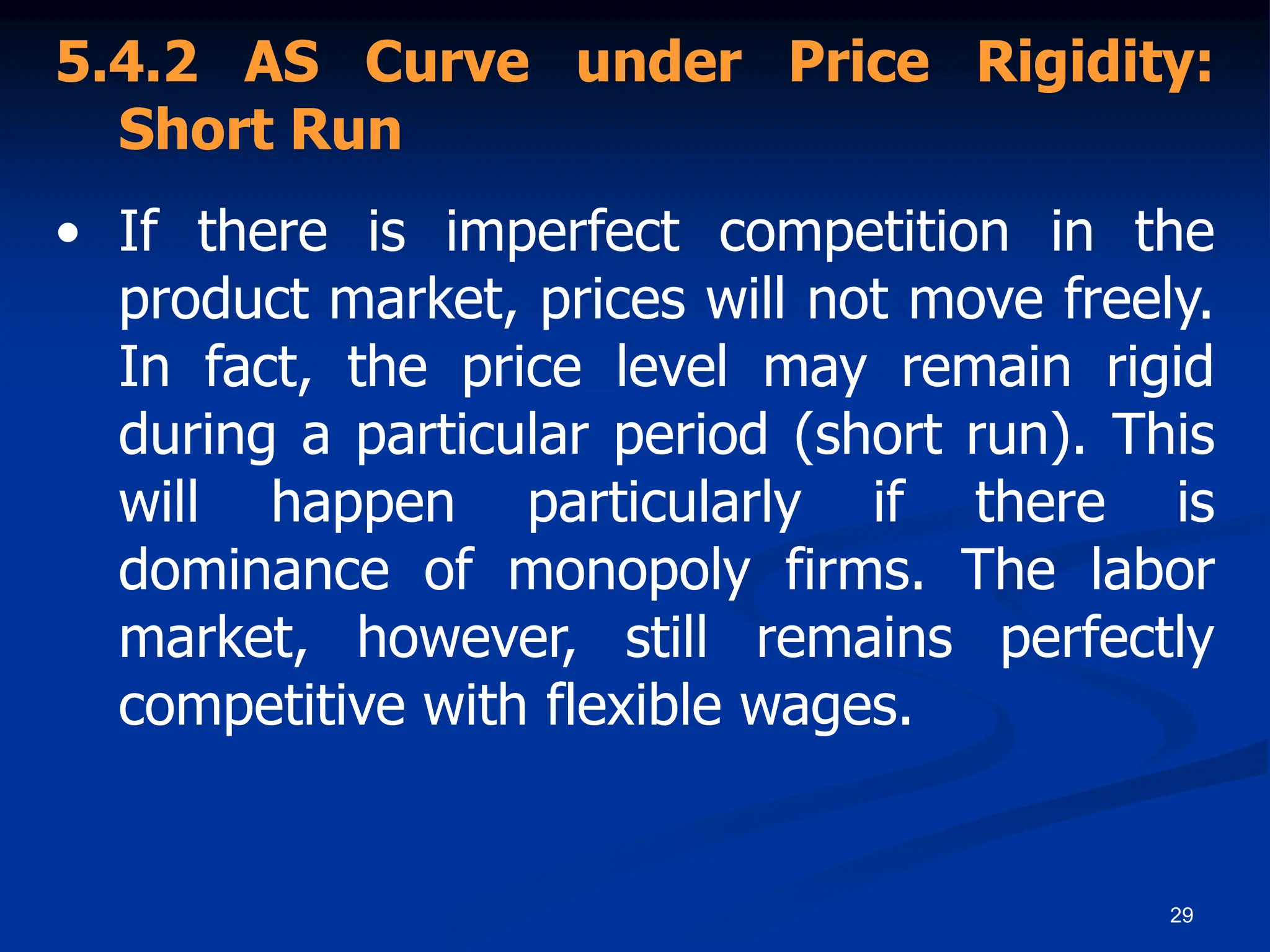 29
5.4.2 AS Curve under Price Rigidity:
Short Run
• If there is imperfect competition in the
product market, prices will not move freely.
In fact, the price level may remain rigid
during a particular period (short run). This
will happen particularly if there is
dominance of monopoly firms. The labor
market, however, still remains perfectly
competitive with flexible wages.
 