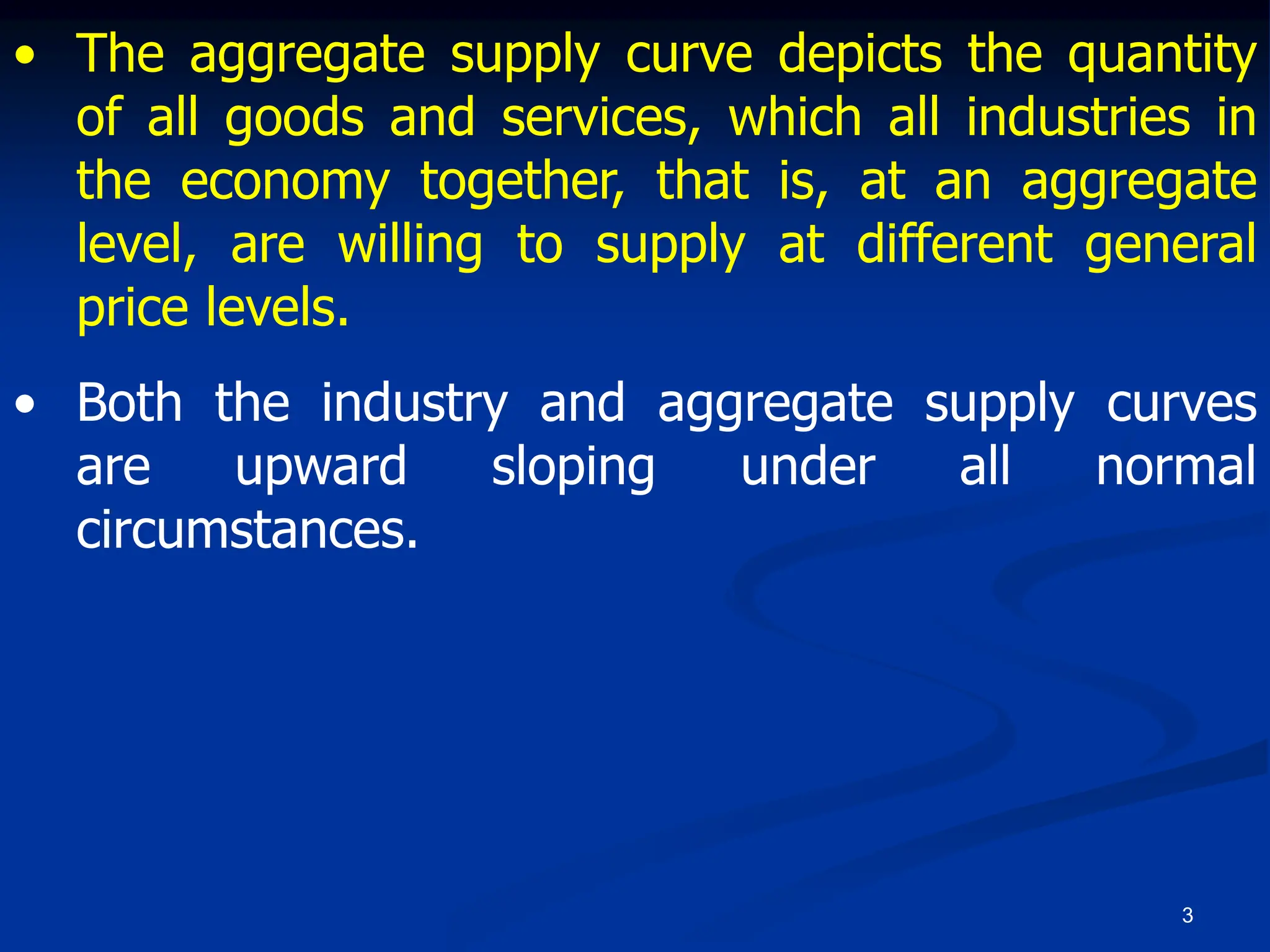 3
• The aggregate supply curve depicts the quantity
of all goods and services, which all industries in
the economy together, that is, at an aggregate
level, are willing to supply at different general
price levels.
• Both the industry and aggregate supply curves
are upward sloping under all normal
circumstances.
 