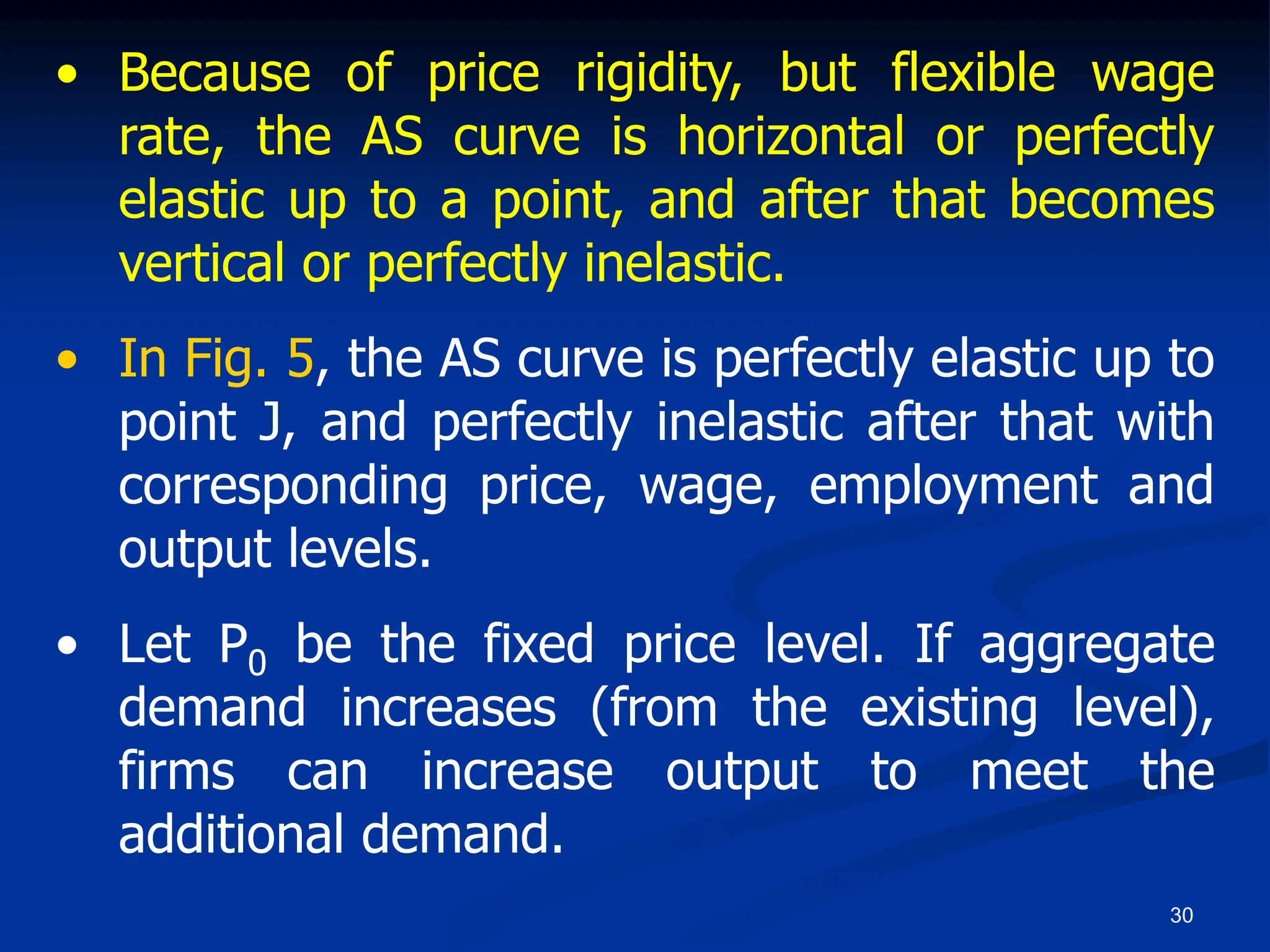 30
• Because of price rigidity, but flexible wage
rate, the AS curve is horizontal or perfectly
elastic up to a point, and after that becomes
vertical or perfectly inelastic.
• In Fig. 5, the AS curve is perfectly elastic up to
point J, and perfectly inelastic after that with
corresponding price, wage, employment and
output levels.
• Let P0 be the fixed price level. If aggregate
demand increases (from the existing level),
firms can increase output to meet the
additional demand.
 