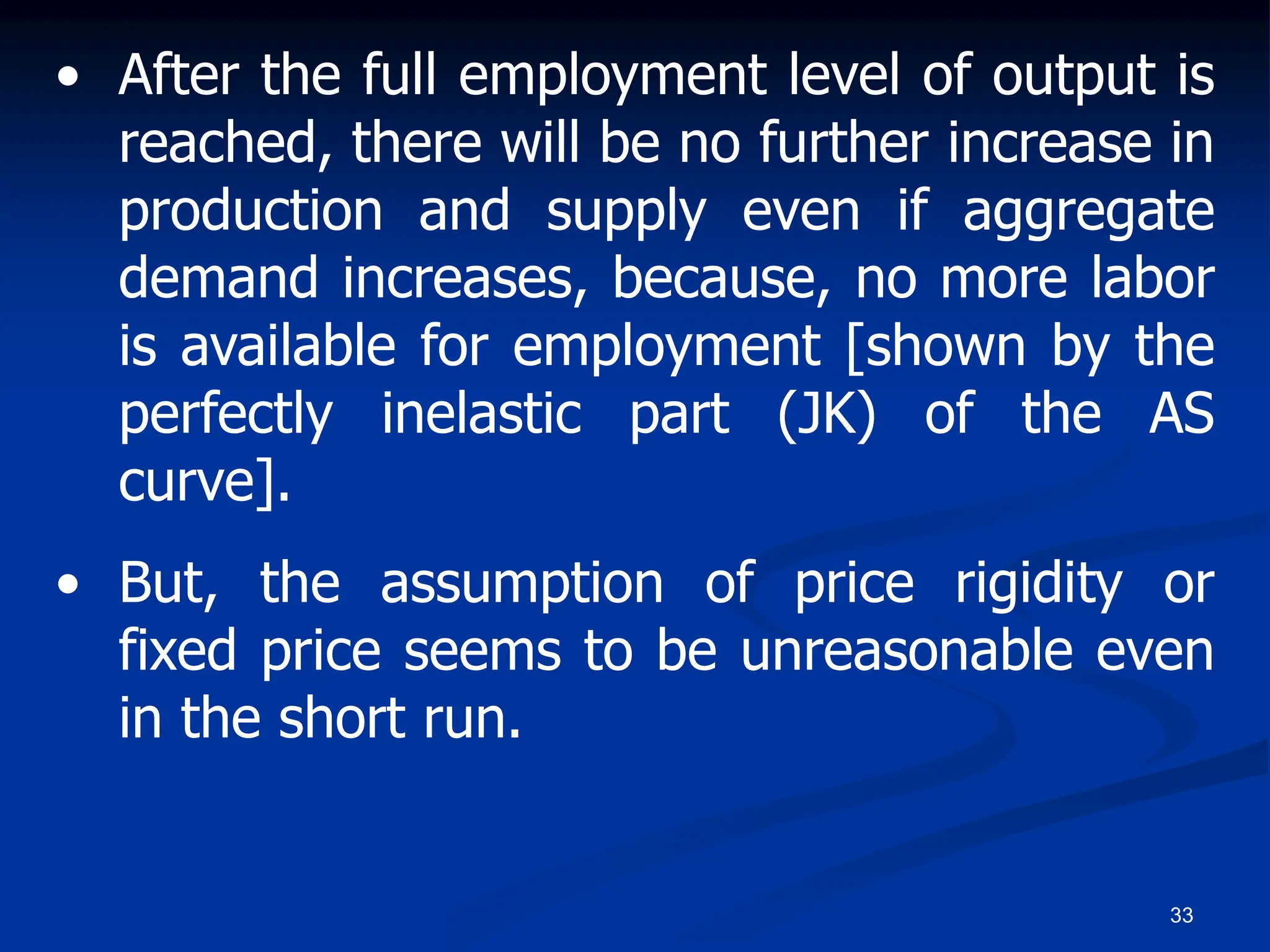 33
• After the full employment level of output is
reached, there will be no further increase in
production and supply even if aggregate
demand increases, because, no more labor
is available for employment [shown by the
perfectly inelastic part (JK) of the AS
curve].
• But, the assumption of price rigidity or
fixed price seems to be unreasonable even
in the short run.
 