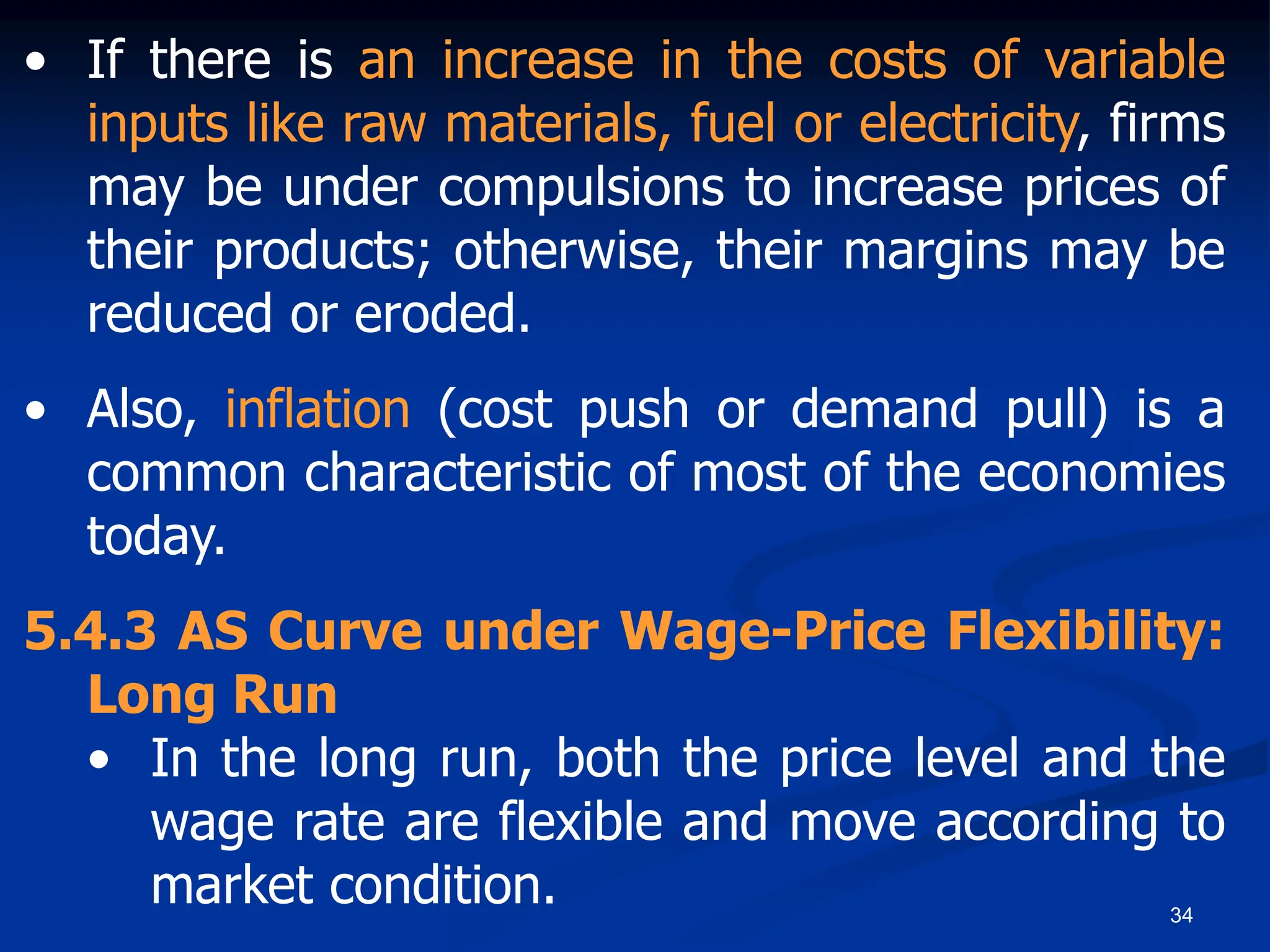 34
• If there is an increase in the costs of variable
inputs like raw materials, fuel or electricity, firms
may be under compulsions to increase prices of
their products; otherwise, their margins may be
reduced or eroded.
• Also, inflation (cost push or demand pull) is a
common characteristic of most of the economies
today.
5.4.3 AS Curve under Wage-Price Flexibility:
Long Run
• In the long run, both the price level and the
wage rate are flexible and move according to
market condition.
 