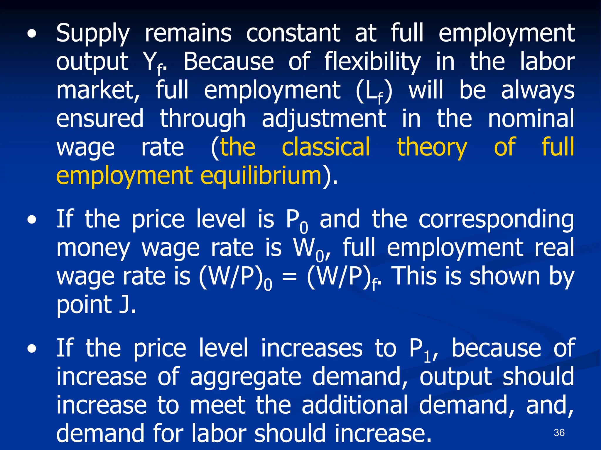 36
• Supply remains constant at full employment
output Yf. Because of flexibility in the labor
market, full employment (Lf) will be always
ensured through adjustment in the nominal
wage rate (the classical theory of full
employment equilibrium).
• If the price level is P0 and the corresponding
money wage rate is W0, full employment real
wage rate is (W/P)0 = (W/P)f. This is shown by
point J.
• If the price level increases to P1, because of
increase of aggregate demand, output should
increase to meet the additional demand, and,
demand for labor should increase.
 