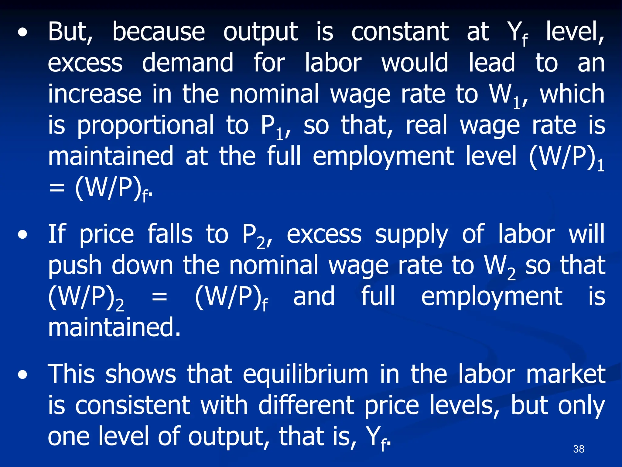 38
• But, because output is constant at Yf level,
excess demand for labor would lead to an
increase in the nominal wage rate to W1, which
is proportional to P1, so that, real wage rate is
maintained at the full employment level (W/P)1
= (W/P)f.
• If price falls to P2, excess supply of labor will
push down the nominal wage rate to W2 so that
(W/P)2 = (W/P)f and full employment is
maintained.
• This shows that equilibrium in the labor market
is consistent with different price levels, but only
one level of output, that is, Yf.
 