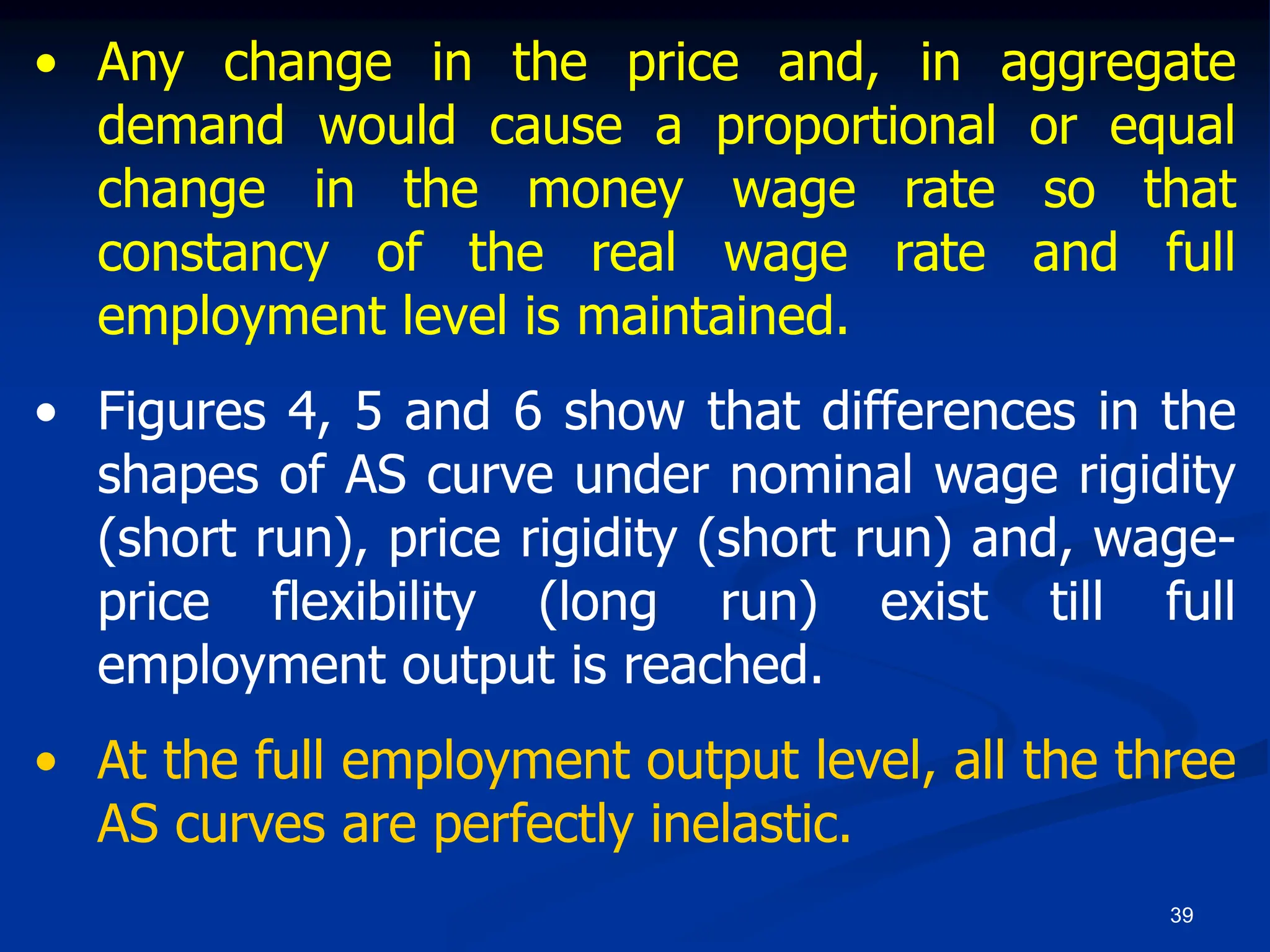 39
• Any change in the price and, in aggregate
demand would cause a proportional or equal
change in the money wage rate so that
constancy of the real wage rate and full
employment level is maintained.
• Figures 4, 5 and 6 show that differences in the
shapes of AS curve under nominal wage rigidity
(short run), price rigidity (short run) and, wage-
price flexibility (long run) exist till full
employment output is reached.
• At the full employment output level, all the three
AS curves are perfectly inelastic.
 