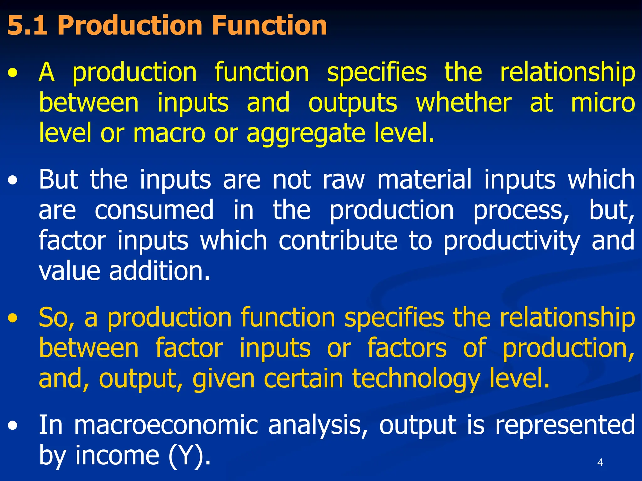 4
5.1 Production Function
• A production function specifies the relationship
between inputs and outputs whether at micro
level or macro or aggregate level.
• But the inputs are not raw material inputs which
are consumed in the production process, but,
factor inputs which contribute to productivity and
value addition.
• So, a production function specifies the relationship
between factor inputs or factors of production,
and, output, given certain technology level.
• In macroeconomic analysis, output is represented
by income (Y).
 