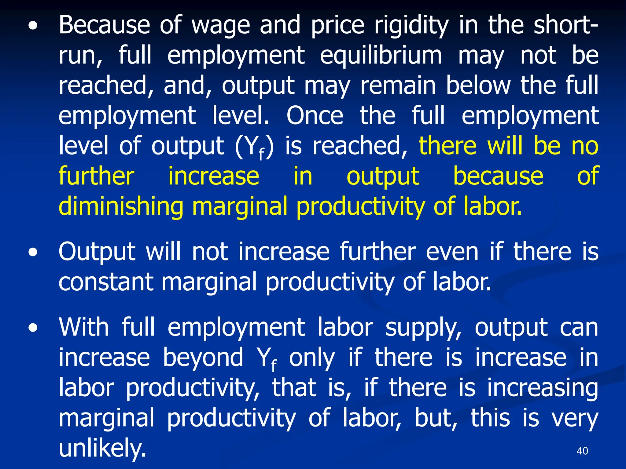 40
• Because of wage and price rigidity in the short-
run, full employment equilibrium may not be
reached, and, output may remain below the full
employment level. Once the full employment
level of output (Yf) is reached, there will be no
further increase in output because of
diminishing marginal productivity of labor.
• Output will not increase further even if there is
constant marginal productivity of labor.
• With full employment labor supply, output can
increase beyond Yf only if there is increase in
labor productivity, that is, if there is increasing
marginal productivity of labor, but, this is very
unlikely.
 