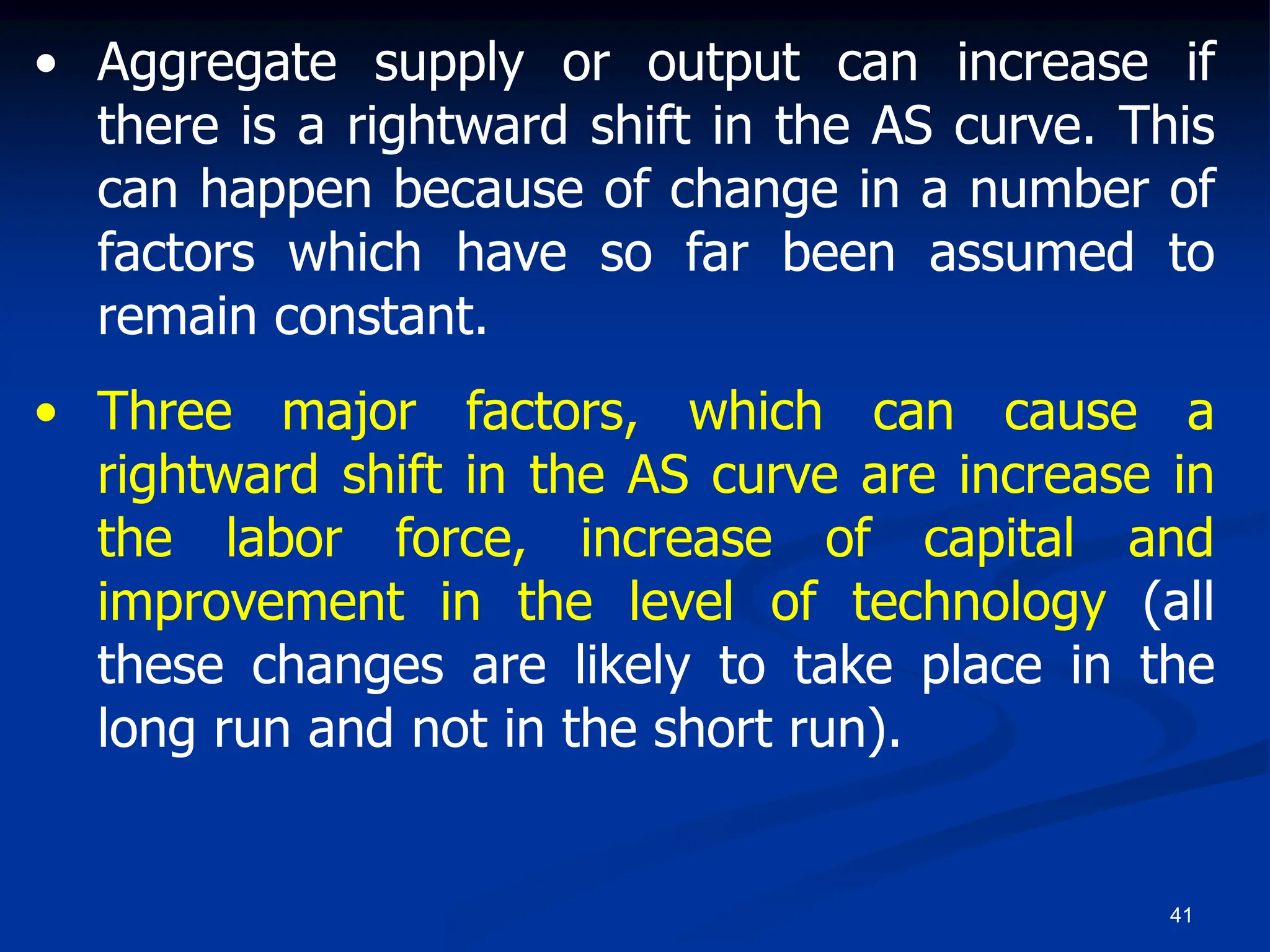 41
• Aggregate supply or output can increase if
there is a rightward shift in the AS curve. This
can happen because of change in a number of
factors which have so far been assumed to
remain constant.
• Three major factors, which can cause a
rightward shift in the AS curve are increase in
the labor force, increase of capital and
improvement in the level of technology (all
these changes are likely to take place in the
long run and not in the short run).
 