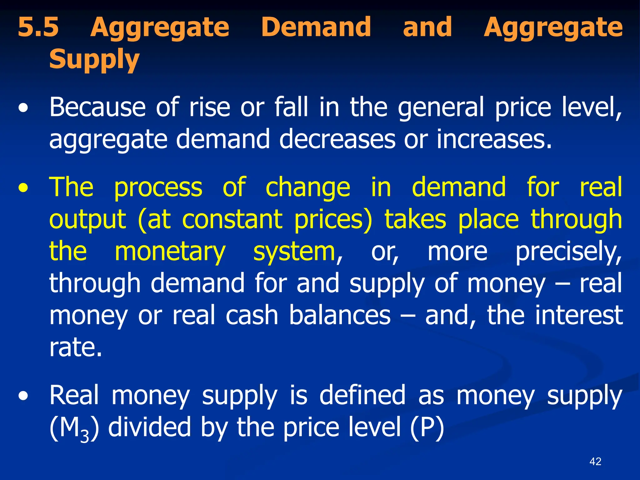 42
5.5 Aggregate Demand and Aggregate
Supply
• Because of rise or fall in the general price level,
aggregate demand decreases or increases.
• The process of change in demand for real
output (at constant prices) takes place through
the monetary system, or, more precisely,
through demand for and supply of money – real
money or real cash balances – and, the interest
rate.
• Real money supply is defined as money supply
(M3) divided by the price level (P)
 
