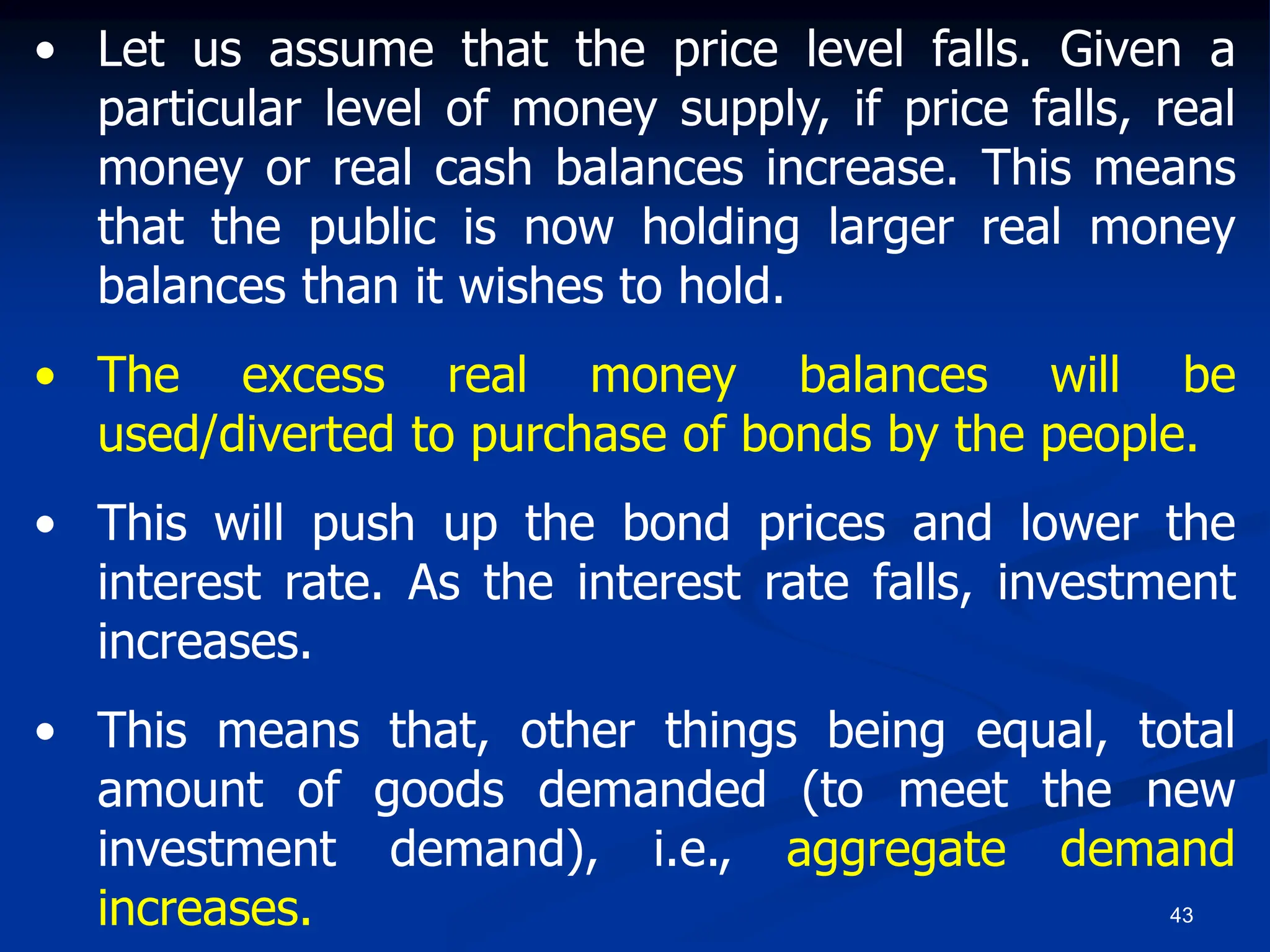 43
• Let us assume that the price level falls. Given a
particular level of money supply, if price falls, real
money or real cash balances increase. This means
that the public is now holding larger real money
balances than it wishes to hold.
• The excess real money balances will be
used/diverted to purchase of bonds by the people.
• This will push up the bond prices and lower the
interest rate. As the interest rate falls, investment
increases.
• This means that, other things being equal, total
amount of goods demanded (to meet the new
investment demand), i.e., aggregate demand
increases.
 
