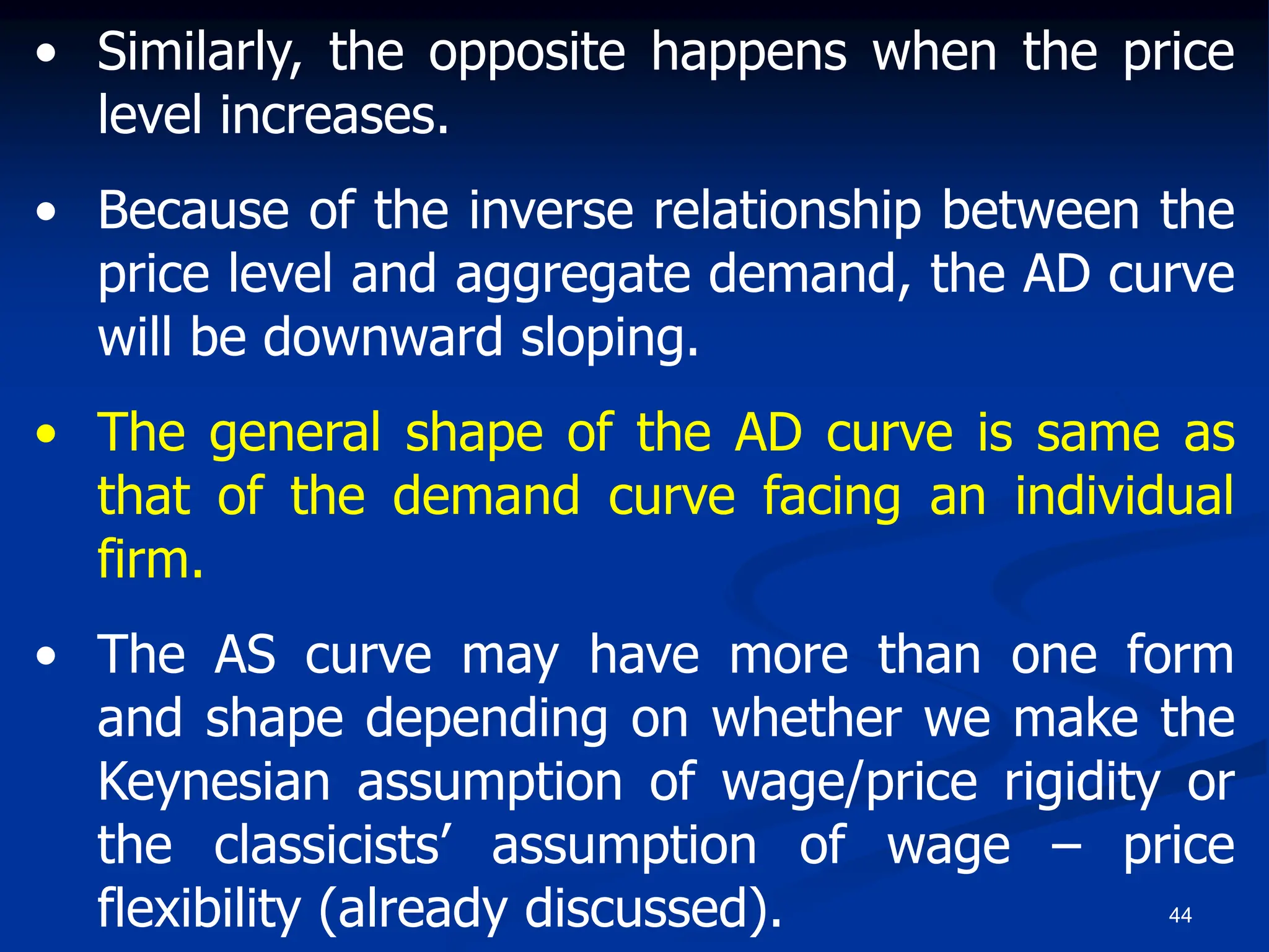 44
• Similarly, the opposite happens when the price
level increases.
• Because of the inverse relationship between the
price level and aggregate demand, the AD curve
will be downward sloping.
• The general shape of the AD curve is same as
that of the demand curve facing an individual
firm.
• The AS curve may have more than one form
and shape depending on whether we make the
Keynesian assumption of wage/price rigidity or
the classicists’ assumption of wage – price
flexibility (already discussed).
 