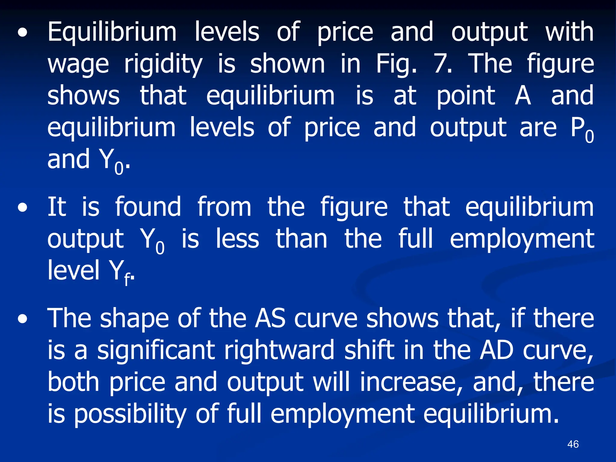 46
• Equilibrium levels of price and output with
wage rigidity is shown in Fig. 7. The figure
shows that equilibrium is at point A and
equilibrium levels of price and output are P0
and Y0.
• It is found from the figure that equilibrium
output Y0 is less than the full employment
level Yf.
• The shape of the AS curve shows that, if there
is a significant rightward shift in the AD curve,
both price and output will increase, and, there
is possibility of full employment equilibrium.
 